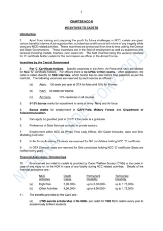 5
CHAPTER NCC-II
INCENTIVES TO CADETS
Introduction
1. Apart from training and preparing the youth for future challenges in NCC, cadets are given
various benefits in terms of job opportunities, scholarships and financial aid in time of any tragedy while
doing any NCC related activities. These incentives are announced from time to time both by the Central
and State Governments. These incentives are in the field of employment as well as academics and
personal including medals, trophies, cash award etc. The best incentive being the vacancy reserved
for ‘C’ certificate holder cadets for the commission as officer in the Armed Forces.
Incentives by the Central Government
2. For ‘C’ Certificate Holders. Specific vacancies in the Army, Air Force and Navy are allotted
for NCC ‘C’ certificate holders. For officers there is no UPSC written exams. After application, the
cadet is called directly for SSB interview, which he/she has to clear before final selection as per the
merit list. The following vacancies are reserved by each service as officers:-
(a) Army. 100 seats per year at OTA for Men and 10% for Women.
(b) Navy. 06 seats per course.
(c) Air Force. 10% vacancies in all courses.
3. 5-10% bonus marks for recruitment in ranks in Army, Navy and Air force.
4. Bonus marks for employment in CAPF/Para Military Forces and Department of
Telecommunication.
5. Can apply for gazetted post in CRPF if the cadet is a graduate.
6. Preference in State Services and also in private sectors.
7. Employment within NCC as Whole Time Lady Officer, Girl Cadet Instructor, Aero and Ship
Modelling Instructor.
8. In Air Force Academy 5% seats are reserved for Girl candidates holding NCC ‘C’ certificate.
9. In OTA Chennai, seats are reserved for Girls candidates holding NCC ‘C’ certificate (Seats are
notified every year).
Financial Assistance / Scholarships
10. Financial aid and relief to cadets is provided by Cadet Welfare Society (CWS) to the cadet in
case of any injury or, to the NOK in case of any fatality during NCC related activities. Details of the
financial assistance are:-
NCC Death Permanent Temporary
Activities Cases Disability Disability
(a) High Risk 5,00,000/- up to 5,00,000/- up to 1,75,000/-
(b) Other Activities 4,50,000/- up to 4,50,000/- up to 1,75,000/-
11. The benefits provided by the CWS are:-
(a) CWS awards scholarship of Rs 6000/- per cadet for 1000 NCC cadets every year to
academically brilliant students.
 