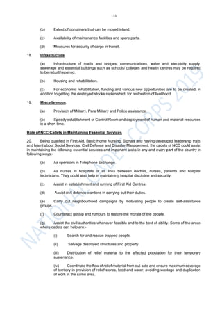 131
(b) Extent of containers that can be moved inland.
(c) Availability of maintenance facilities and spare parts.
(d) Measures for security of cargo in transit.
18. Infrastructure.
(a) Infrastructure of roads and bridges, communications, water and electricity supply,
sewerage and essential buildings such as schools/ colleges and health centres may be required
to be rebuilt/repaired.
(b) Housing and rehabilitation.
(c) For economic rehabilitation, funding and various new opportunities are to be created, in
addition to getting the destroyed stocks replenished, for restoration of livelihood.
19. Miscellaneous.
(a) Provision of Military, Para Military and Police assistance.
(b) Speedy establishment of Control Room and deployment of human and material resources
in a short time.
Role of NCC Cadets in Maintaining Essential Services
20. Being qualified in First Aid, Basic Home Nursing, Signals and having developed leadership traits
and learnt about Social Services, Civil Defence and Disaster Management, the cadets of NCC could assist
in maintaining the following essential services and important tasks in any and every part of the country in
following ways:-
(a) As operators in Telephone Exchange.
(b) As nurses in hospitals or as links between doctors, nurses, patients and hospital
technicians. They could also help in maintaining hospital discipline and security.
(c) Assist in establishment and running of First Aid Centres.
(d) Assist civil defence wardens in carrying out their duties.
(e) Carry out neighbourhood campaigns by motivating people to create self-assistance
groups.
(f) Counteract gossip and rumours to restore the morale of the people.
(g) Assist the civil authorities whenever feasible and to the best of ability. Some of the areas
where cadets can help are:-
(i) Search for and rescue trapped people.
(ii) Salvage destroyed structures and property.
(iii) Distribution of relief material to the affected population for their temporary
sustenance.
(iv) Coordinate the flow of relief material from out-side and ensure maximum coverage
of territory in provision of relief stores, food and water, avoiding wastage and duplication
of work in the same area.
 