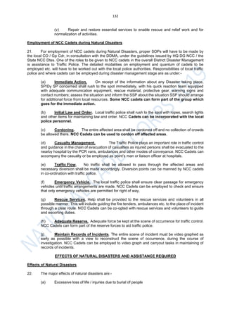 132
(v) Repair and restore essential services to enable rescue and relief work and for
normalization of activities.
Employment of NCC Cadets during Natural Disasters
21. For employment of NCC cadets during Natural Disasters, proper SOPs will have to be made by
the local CO / Gp Cdr, in consultation with the DDMA, under the guidelines issued by HQ DG NCC / the
State NCC Dtes. One of the roles to be given to NCC cadets in the overall District Disaster Management
is assistance to Traffic Police. The detailed modalities on employment and quantum of cadets to be
employed etc. will have to be worked out with the local police authorities. Responsibilities of local traffic
police and where cadets can be employed during disaster management stage are as under:-
(a) Immediate Action. On receipt of the information about any Disaster taking place,
SP/Dy SP concerned shall rush to the spot immediately, with his quick reaction team equipped
with adequate communication equipment, rescue material, protective gear, warning signs and
contact numbers; assess the situation and inform the SSP about the situation SSP should arrange
for additional force from local resources. Some NCC cadets can form part of the group which
goes for the immediate action.
(b) Initial Law and Order. Local traffic police shall rush to the spot with ropes, search lights
and other items for maintaining law and order. NCC Cadets can be incorporated with the local
police personnel.
(c) Cordoning. The entire affected area shall be cordoned off and no collection of crowds
be allowed there. NCC Cadets can be used to cordon off affected areas.
(d) Casualty Management. The Traffic Police plays an important role in traffic control
and guidance in the chain of evacuation of casualties as injured persons shall be evacuated to the
nearby hospital by the PCR vans, ambulances and other modes of conveyance. NCC Cadets can
accompany the casualty or be employed as point’s man or liaison officer at hospitals.
(e) Traffic Flow. No traffic shall be allowed to pass through the affected areas and
necessary diversion shall be made accordingly. Diversion points can be manned by NCC cadets
in co-ordination with traffic police.
(f) Emergency Vehicle. The local traffic police shall ensure clear passage for emergency
vehicles until traffic arrangements are made. NCC Cadets can be employed to check and ensure
that only emergency vehicles are permitted for right of way.
(g) Rescue Services. Help shall be provided to the rescue services and volunteers in all
possible manner. This will include guiding the fire tenders, ambulances etc. to the place of incident
through a clear route. NCC Cadets can be co-opted with rescue services and volunteers to guide
and escorting duties.
(h) Adequate Reserve. Adequate force be kept at the scene of occurrence for traffic control.
NCC Cadets can form part of the reserve forces to aid traffic police.
(j) Maintain Records of Incidents. The entire scene of incident must be video graphed as
early as possible with a view to reconstruct the scene of occurrence, during the course of
investigation. NCC Cadets can be employed to video graph and carryout tasks in maintaining of
records of incidents.
EFFECTS OF NATURAL DISASTERS AND ASSISTANCE REQUIRED
Effects of Natural Disasters
22. The major effects of natural disasters are:-
(a) Excessive loss of life / injuries due to burial of people
 