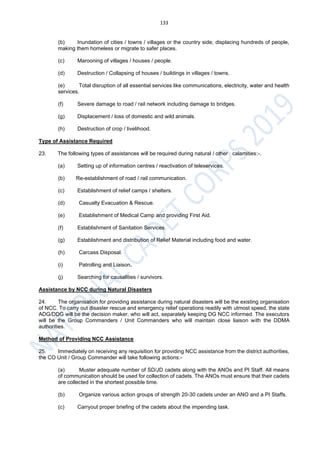 133
(b) Inundation of cities / towns / villages or the country side, displacing hundreds of people,
making them homeless or migrate to safer places.
(c) Marooning of villages / houses / people.
(d) Destruction / Collapsing of houses / buildings in villages / towns.
(e) Total disruption of all essential services like communications, electricity, water and health
services.
(f) Severe damage to road / rail network including damage to bridges.
(g) Displacement / loss of domestic and wild animals.
(h) Destruction of crop / livelihood.
Type of Assistance Required
23. The following types of assistances will be required during natural / other calamities:-.
(a) Setting up of information centres / reactivation of teleservices.
(b) Re-establishment of road / rail communication.
(c) Establishment of relief camps / shelters.
(d) Casualty Evacuation & Rescue.
(e) Establishment of Medical Camp and providing First Aid.
(f) Establishment of Sanitation Services.
(g) Establishment and distribution of Relief Material including food and water.
(h) Carcass Disposal.
(i) Patrolling and Liaison.
(j) Searching for causalities / survivors.
Assistance by NCC during Natural Disasters
24. The organisation for providing assistance during natural disasters will be the existing organisation
of NCC. To carry out disaster rescue and emergency relief operations readily with utmost speed, the state
ADG/DDG will be the decision maker, who will act, separately keeping DG NCC informed. The executors
will be the Group Commanders / Unit Commanders who will maintain close liaison with the DDMA
authorities.
Method of Providing NCC Assistance
25. Immediately on receiving any requisition for providing NCC assistance from the district authorities,
the CO Unit / Group Commander will take following actions:-
(a) Muster adequate number of SD/JD cadets along with the ANOs and PI Staff. All means
of communication should be used for collection of cadets. The ANOs must ensure that their cadets
are collected in the shortest possible time.
(b) Organize various action groups of strength 20-30 cadets under an ANO and a PI Staffs.
(c) Carryout proper briefing of the cadets about the impending task.
 