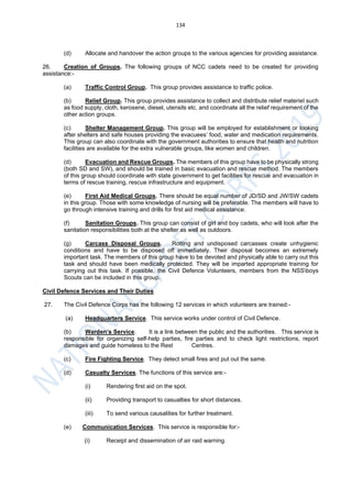 134
(d) Allocate and handover the action groups to the various agencies for providing assistance.
26. Creation of Groups. The following groups of NCC cadets need to be created for providing
assistance:-
(a) Traffic Control Group. This group provides assistance to traffic police.
(b) Relief Group. This group provides assistance to collect and distribute relief materiel such
as food supply, cloth, kerosene, diesel, utensils etc. and coordinate all the relief requirement of the
other action groups.
(c) Shelter Management Group. This group will be employed for establishment or looking
after shelters and safe houses providing the evacuees’ food, water and medication requirements.
This group can also coordinate with the government authorities to ensure that health and nutrition
facilities are available for the extra vulnerable groups, like women and children.
(d) Evacuation and Rescue Groups. The members of this group have to be physically strong
(both SD and SW), and should be trained in basic evacuation and rescue method. The members
of this group should coordinate with state government to get facilities for rescue and evacuation in
terms of rescue training, rescue infrastructure and equipment.
(e) First Aid Medical Groups. There should be equal number of JD/SD and JW/SW cadets
in this group. Those with some knowledge of nursing will be preferable. The members will have to
go through intensive training and drills for first aid medical assistance.
(f) Sanitation Groups. This group can consist of girl and boy cadets, who will look after the
sanitation responsibilities both at the shelter as well as outdoors.
(g) Carcass Disposal Groups. Rotting and undisposed carcasses create unhygienic
conditions and have to be disposed off immediately. Their disposal becomes an extremely
important task. The members of this group have to be devoted and physically able to carry out this
task and should have been medically protected. They will be imparted appropriate training for
carrying out this task. If possible, the Civil Defence Volunteers, members from the NSSboys
Scouts can be included in this group.
Civil Defence Services and Their Duties
27. The Civil Defence Corps has the following 12 services in which volunteers are trained:-
(a) Headquarters Service. This service works under control of Civil Defence.
(b) Warden’s Service. It is a link between the public and the authorities. This service is
responsible for organizing self-help parties, fire parties and to check light restrictions, report
damages and guide homeless to the Rest Centres.
(c) Fire Fighting Service. They detect small fires and put out the same.
(d) Casualty Services. The functions of this service are:-
(i) Rendering first aid on the spot.
(ii) Providing transport to casualties for short distances.
(iii) To send various causalities for further treatment.
(e) Communication Services. This service is responsible for:-
(i) Receipt and dissemination of air raid warning.
 