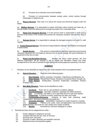 135
(ii) Provision of co-ordination and control facilities.
(iii) Provision of communication between warden posts, control centres through
messengers or telephone etc.
(f) Rescue Services. Their duty is to rescue the injured and personnel trapped under the
debris.
(g) Welfare Services. It is responsible to supply information about missing and dead etc, to
provide shelter, food and clothing and to arrange evacuation from vulnerable areas.
(h) Depot and Transport Services. It is this service which is responsible to send various
services to the scene of the incident and provide the necessary transport required from time to
time.
(i) Salvage Service. It is responsible to salvage the damaged property and keep it in safe
custody.
(j) Corpse Disposal Service. This service is responsible for collection, identification and disposal
of dead bodies.
(k) Supply Service. This service is responsible for planning, organizing and procuring
necessary equipment for Civil Defence Services and its proper storage and quick distribution of
equipment at the time of need.
(l) Repair and Demolition Service. Besides the above noted services, the Civil
Defence organization will be required to set up Repair and Demolition Parties and make
arrangements for the care of animals through appropriate existing agencies operating in the town.
SUMMARY
1. Disasters can be classified as natural and man made disasters which are explained below:-
(a) Natural Disasters. These are of the following types:-
(i) Wind Related. Storms, Cyclones, Tornadoes, Tidal Waves and Blizzards, etc.
(ii) Water Related. Floods/Flash Floods, Cloudburst, Excessive Rains, Drought, etc.
(iii) Earth Related. Earthquakes, Tsunamis, Avalanches, Landslides, Volcanic
Eruptions, etc.
(b) Man Made Disasters. These can be classified as under:-
(i) Accidents. Road, rail, air, sea accidents or building collapse.
(ii) Industrial Mishaps. Gas leaks, explosion, sabotage and safety breaches.
(iii) Fire. In buildings, coal fields or oil or gas fields and oil or gas store depots.
(iv) Forest Fires. In tropical countries, forest fires are often man made.
(v) Contamination/Poisoning. Incidents of mass food poisoning, water
contamination, illicit-liquor poisoning and epidemics.
(vi) Terrorists Activities. Serial Blasts / explosions in public transport or markets.
(vii) Ecological. Pollution of air, water, noise, soil degradation, loss of biodiversity,
global warming, sea level rise, toxic wastes and nuclear accidents.
(viii) Warfare. Conventional, chemical, biological or nuclear.
2. Essential services can be categorized as under:-
(a) Postal, telegraph or telephone services.
(b) Transport Services like rail, road, air and sea.
(c) Running of air / sea ports.
(d) Provision of water, electricity and sanitation services.
(e) Medical services and essential supplies.
 