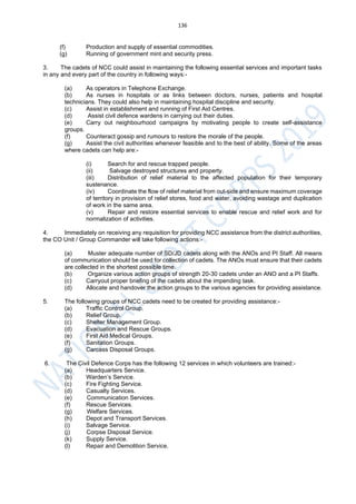 136
(f) Production and supply of essential commodities.
(g) Running of government mint and security press.
3. The cadets of NCC could assist in maintaining the following essential services and important tasks
in any and every part of the country in following ways:-
(a) As operators in Telephone Exchange.
(b) As nurses in hospitals or as links between doctors, nurses, patients and hospital
technicians. They could also help in maintaining hospital discipline and security.
(c) Assist in establishment and running of First Aid Centres.
(d) Assist civil defence wardens in carrying out their duties.
(e) Carry out neighbourhood campaigns by motivating people to create self-assistance
groups.
(f) Counteract gossip and rumours to restore the morale of the people.
(g) Assist the civil authorities whenever feasible and to the best of ability. Some of the areas
where cadets can help are:-
(i) Search for and rescue trapped people.
(ii) Salvage destroyed structures and property.
(iii) Distribution of relief material to the affected population for their temporary
sustenance.
(iv) Coordinate the flow of relief material from out-side and ensure maximum coverage
of territory in provision of relief stores, food and water, avoiding wastage and duplication
of work in the same area.
(v) Repair and restore essential services to enable rescue and relief work and for
normalization of activities.
4. Immediately on receiving any requisition for providing NCC assistance from the district authorities,
the CO Unit / Group Commander will take following actions:-
(a) Muster adequate number of SD/JD cadets along with the ANOs and PI Staff. All means
of communication should be used for collection of cadets. The ANOs must ensure that their cadets
are collected in the shortest possible time.
(b) Organize various action groups of strength 20-30 cadets under an ANO and a PI Staffs.
(c) Carryout proper briefing of the cadets about the impending task.
(d) Allocate and handover the action groups to the various agencies for providing assistance.
5. The following groups of NCC cadets need to be created for providing assistance:-
(a) Traffic Control Group.
(b) Relief Group.
(c) Shelter Management Group.
(d) Evacuation and Rescue Groups.
(e) First Aid Medical Groups.
(f) Sanitation Groups.
(g) Carcass Disposal Groups.
6. The Civil Defence Corps has the following 12 services in which volunteers are trained:-
(a) Headquarters Service.
(b) Warden’s Service.
(c) Fire Fighting Service.
(d) Casualty Services.
(e) Communication Services.
(f) Rescue Services.
(g) Welfare Services.
(h) Depot and Transport Services.
(i) Salvage Service.
(j) Corpse Disposal Service.
(k) Supply Service.
(l) Repair and Demolition Service.
 