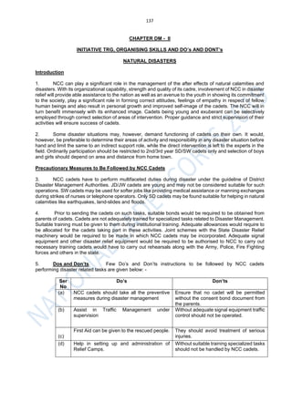 137
CHAPTER DM - II
INITIATIVE TRG, ORGANISING SKILLS AND DO’s AND DONT’s
NATURAL DISASTERS
Introduction
1. NCC can play a significant role in the management of the after effects of natural calamities and
disasters. With its organizational capability, strength and quality of its cadre, involvement of NCC in disaster
relief will provide able assistance to the nation as well as an avenue to the youth in showing its commitment
to the society, play a significant role in forming correct attitudes, feelings of empathy in respect of fellow
human beings and also result in personal growth and improved self-image of the cadets. The NCC will in
turn benefit immensely with its enhanced image. Cadets being young and exuberant can be selectively
employed through correct selection of areas of intervention. Proper guidance and strict supervision of their
activities will ensure success of cadets.
2. Some disaster situations may, however, demand functioning of cadets on their own. It would,
however, be preferable to determine their areas of activity and responsibility in any disaster situation before
hand and limit the same to an indirect support role, while the direct intervention is left to the experts in the
field. Ordinarily participation should be restricted to 2nd/3rd year SD/SW cadets only and selection of boys
and girls should depend on area and distance from home town.
Precautionary Measures to Be Followed by NCC Cadets
3. NCC cadets have to perform multifaceted duties during disaster under the guideline of District
Disaster Management Authorities. JD/JW cadets are young and may not be considered suitable for such
operations. SW cadets may be used for softer jobs like providing medical assistance or manning exchanges
during strikes of nurses or telephone operators. Only SD cadets may be found suitable for helping in natural
calamities like earthquakes, land-slides and floods.
4. Prior to sending the cadets on such tasks, suitable bonds would be required to be obtained from
parents of cadets. Cadets are not adequately trained for specialized tasks related to Disaster Management.
Suitable training must be given to them during institutional training. Adequate allowances would require to
be allocated for the cadets taking part in these activities. Joint schemes with the State Disaster Relief
machinery would be required to be made in which NCC cadets may be incorporated. Adequate signal
equipment and other disaster relief equipment would be required to be authorised to NCC to carry out
necessary training cadets would have to carry out rehearsals along with the Army, Police, Fire Fighting
forces and others in the state.
5. Dos and Don’ts. Few Do’s and Don’ts instructions to be followed by NCC cadets
performing disaster related tasks are given below: -
Ser
No
Do’s Don’ts
(a) NCC cadets should take all the preventive
measures during disaster management
Ensure that no cadet will be permitted
without the consent bond document from
the parents.
(b) Assist in Traffic Management under
supervision
Without adequate signal equipment traffic
control should not be operated.
(c)
First Aid can be given to the rescued people. They should avoid treatment of serious
injuries.
(d) Help in setting up and administration of
Relief Camps.
Without suitable training specialized tasks
should not be handled by NCC cadets.
 