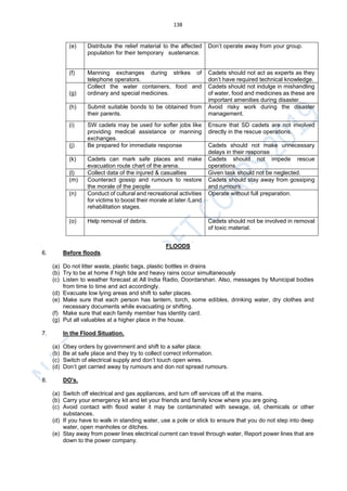 138
(e) Distribute the relief material to the affected
population for their temporary sustenance.
Don’t operate away from your group.
(f) Manning exchanges during strikes of
telephone operators.
Cadets should not act as experts as they
don’t have required technical knowledge.
(g)
Collect the water containers, food and
ordinary and special medicines.
Cadets should not indulge in mishandling
of water, food and medicines as these are
important amenities during disaster.
(h) Submit suitable bonds to be obtained from
their parents.
Avoid risky work during the disaster
management.
(i) SW cadets may be used for softer jobs like
providing medical assistance or manning
exchanges.
Ensure that SD cadets are not involved
directly in the rescue operations.
(j) Be prepared for immediate response Cadets should not make unnecessary
delays in their response
(k) Cadets can mark safe places and make
evacuation route chart of the arena.
Cadets should not impede rescue
operations.
(l) Collect data of the injured & casualties Given task should not be neglected.
(m) Counteract gossip and rumours to restore
the morale of the people
Cadets should stay away from gossiping
and rumours.
(n) Conduct of cultural and recreational activities
for victims to boost their morale at later /Land
rehabilitation stages.
Operate without full preparation.
(o) Help removal of debris. Cadets should not be involved in removal
of toxic material.
FLOODS
6. Before floods.
(a) Do not litter waste, plastic bags, plastic bottles in drains
(b) Try to be at home if high tide and heavy rains occur simultaneously
(c) Listen to weather forecast at All India Radio, Doordarshan. Also, messages by Municipal bodies
from time to time and act accordingly.
(d) Evacuate low lying areas and shift to safer places.
(e) Make sure that each person has lantern, torch, some edibles, drinking water, dry clothes and
necessary documents while evacuating or shifting.
(f) Make sure that each family member has identity card.
(g) Put all valuables at a higher place in the house.
7. In the Flood Situation.
(a) Obey orders by government and shift to a safer place.
(b) Be at safe place and they try to collect correct information.
(c) Switch of electrical supply and don’t touch open wires.
(d) Don’t get carried away by rumours and don not spread rumours.
8. DO's.
(a) Switch off electrical and gas appliances, and turn off services off at the mains.
(b) Carry your emergency kit and let your friends and family know where you are going.
(c) Avoid contact with flood water it may be contaminated with sewage, oil, chemicals or other
substances.
(d) If you have to walk in standing water, use a pole or stick to ensure that you do not step into deep
water, open manholes or ditches.
(e) Stay away from power lines electrical current can travel through water, Report power lines that are
down to the power company.
 