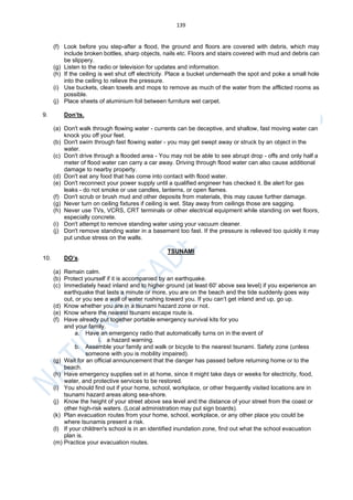 139
(f) Look before you step-after a flood, the ground and floors are covered with debris, which may
include broken bottles, sharp objects, nails etc. Floors and stairs covered with mud and debris can
be slippery.
(g) Listen to the radio or television for updates and information.
(h) If the ceiling is wet shut off electricity. Place a bucket underneath the spot and poke a small hole
into the ceiling to relieve the pressure.
(i) Use buckets, clean towels and mops to remove as much of the water from the afflicted rooms as
possible.
(j) Place sheets of aluminium foil between furniture wet carpet.
9. Don’ts.
(a) Don't walk through flowing water - currents can be deceptive, and shallow, fast moving water can
knock you off your feet.
(b) Don't swim through fast flowing water - you may get swept away or struck by an object in the
water.
(c) Don't drive through a flooded area - You may not be able to see abrupt drop - offs and only half a
meter of flood water can carry a car away. Driving through flood water can also cause additional
damage to nearby property.
(d) Don't eat any food that has come into contact with flood water.
(e) Don't reconnect your power supply until a qualified engineer has checked it. Be alert for gas
leaks - do not smoke or use candles, lanterns, or open flames.
(f) Don't scrub or brush mud and other deposits from materials, this may cause further damage.
(g) Never turn on ceiling fixtures if ceiling is wet. Stay away from ceilings those are sagging.
(h) Never use TVs, VCRS, CRT terminals or other electrical equipment while standing on wet floors,
especially concrete.
(i) Don't attempt to remove standing water using your vacuum cleaner.
(j) Don't remove standing water in a basement too fast. If the pressure is relieved too quickly it may
put undue stress on the walls.
TSUNAMI
10. DO’s.
(a) Remain calm.
(b) Protect yourself if it is accompanied by an earthquake.
(c) Immediately head inland and to higher ground (at least 60' above sea level) if you experience an
earthquake that lasts a minute or more, you are on the beach and the tide suddenly goes way
out, or you see a wall of water rushing toward you. If you can’t get inland and up, go up.
(d) Know whether you are in a tsunami hazard zone or not.
(e) Know where the nearest tsunami escape route is.
(f) Have already put together portable emergency survival kits for you
and your family.
a. Have an emergency radio that automatically turns on in the event of
i. a hazard warning.
b. Assemble your family and walk or bicycle to the nearest tsunami. Safety zone (unless
someone with you is mobility impaired).
(g) Wait for an official announcement that the danger has passed before returning home or to the
beach.
(h) Have emergency supplies set in at home, since it might take days or weeks for electricity, food,
water, and protective services to be restored.
(i) You should find out if your home, school, workplace, or other frequently visited locations are in
tsunami hazard areas along sea-shore.
(j) Know the height of your street above sea level and the distance of your street from the coast or
other high-risk waters. (Local administration may put sign boards).
(k) Plan evacuation routes from your home, school, workplace, or any other place you could be
where tsunamis present a risk.
(l) If your children's school is in an identified inundation zone, find out what the school evacuation
plan is.
(m) Practice your evacuation routes.
 