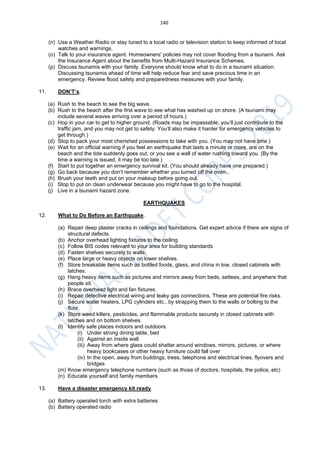 140
(n) Use a Weather Radio or stay tuned to a local radio or television station to keep informed of local
watches and warnings.
(o) Talk to your insurance agent. Homeowners' policies may not cover flooding from a tsunami. Ask
the Insurance Agent about the benefits from Multi-Hazard Insurance Schemes.
(p) Discuss tsunamis with your family. Everyone should know what to do in a tsunami situation.
Discussing tsunamis ahead of time will help reduce fear and save precious time in an
emergency. Review flood safety and preparedness measures with your family.
11. DON’T’s.
(a) Rush to the beach to see the big wave.
(b) Rush to the beach after the first wave to see what has washed up on shore. (A tsunami may
include several waves arriving over a period of hours.)
(c) Hop in your car to get to higher ground. (Roads may be impassable, you’ll just contribute to the
traffic jam, and you may not get to safety. You’ll also make it harder for emergency vehicles to
get through.)
(d) Stop to pack your most cherished possessions to take with you. (You may not have time.)
(e) Wait for an official warning if you feel an earthquake that lasts a minute or more, are on the
beach and the tide suddenly goes out, or you see a wall of water rushing toward you. (By the
time a warning is issued, it may be too late.)
(f) Start to put together an emergency survival kit. (You should already have one prepared.)
(g) Go back because you don’t remember whether you turned off the oven.
(h) Brush your teeth and put on your makeup before going out.
(i) Stop to put on clean underwear because you might have to go to the hospital.
(j) Live in a tsunami hazard zone.
EARTHQUAKES
12. What to Do Before an Earthquake.
(a) Repair deep plaster cracks in ceilings and foundations. Get expert advice if there are signs of
structural defects.
(b) Anchor overhead lighting fixtures to the ceiling.
(c) Follow BIS codes relevant to your area for building standards
(d) Fasten shelves securely to walls.
(e) Place large or heavy objects on lower shelves.
(f) Store breakable items such as bottled foods, glass, and china in low, closed cabinets with
latches.
(g) Hang heavy items such as pictures and mirrors away from beds, settees, and anywhere that
people sit.
(h) Brace overhead light and fan fixtures.
(i) Repair defective electrical wiring and leaky gas connections. These are potential fire risks.
(j) Secure water heaters, LPG cylinders etc., by strapping them to the walls or bolting to the
floor.
(k) Store weed killers, pesticides, and flammable products securely in closed cabinets with
latches and on bottom shelves.
(l) Identify safe places indoors and outdoors.
(i) Under strong dining table, bed
(ii) Against an inside wall
(iii) Away from where glass could shatter around windows, mirrors, pictures, or where
heavy bookcases or other heavy furniture could fall over
(iv) In the open, away from buildings, trees, telephone and electrical lines, flyovers and
bridges
(m) Know emergency telephone numbers (such as those of doctors, hospitals, the police, etc)
(n) Educate yourself and family members
13. Have a disaster emergency kit ready.
(a) Battery operated torch with extra batteries
(b) Battery operated radio
 
