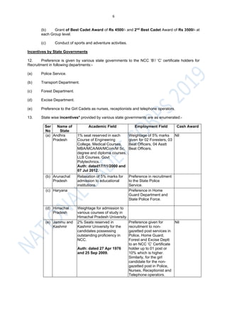 6
(b) Grant of Best Cadet Award of Rs 4500/- and 2nd
Best Cadet Award of Rs 3500/- at
each Group level.
(c) Conduct of sports and adventure activities.
Incentives by State Governments
12. Preference is given by various state governments to the NCC ‘B’/ ‘C’ certificate holders for
Recruitment in following departments:-
(a) Police Service.
(b) Transport Department.
(c) Forest Department.
(d) Excise Department.
(e) Preference to the Girl Cadets as nurses, receptionists and telephone operators.
13. State wise incentives* provided by various state governments are as enumerated:-
Ser
No
Name of
State
Academic Field Employment Field Cash Award
(a) Andhra
Pradesh
1% seat reserved in each
Course of Engineering
College, Medical Courses,
MBA/MCA/MA/MCom/M Sc,
degree and diploma courses,
LLB Courses, Govt
Polytechnics.
Auth: dated17/11/2000 and
07 Jul 2012.
Weightage of 5% marks
given for 02 Foresters, 03
Beat Officers, 04 Asstt
Beat Officers.
Nil
(b) Arunachal
Pradesh
Relaxation of 5% marks for
admission to educational
institutions.
Preference in recruitment
to the State Police
Service.
(c) Haryana Preference in Home
Guard Department and
State Police Force.
(d) Himachal
Pradesh
Weightage for admission to
various courses of study in
Himachal Pradesh University.
(e) Jammu and
Kashmir
2% Seats reserved in
Kashmir University for the
candidates possessing
outstanding proficiency in
NCC.
Auth: dated 27 Apr 1976
and 25 Sep 2009.
Preference given for
recruitment to non-
gazetted post services in
Police, Home Guard,
Forest and Excise Deptt
to an NCC ‘C’ Certificate
holder up to 01 post or
10% which is higher.
Similarly, for the girl
candidate for the non-
gazetted post in Police,
Nurses, Receptionist and
Telephone operators.
Nil
 