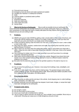 141
(c) First aid kit and manual
(d) Emergency food (dry items) and water (packed and sealed)
(e) Candles and matches in a waterproof container
(f) Knife
(g) Chlorine tablets or powdered water purifiers
(h) Can opener.
(i) Essential medicines
(j) Cash and credit cards
(k) Thick ropes and cords
(l) Sturdy shoes
14. What to Do During an Earthquake. Stay as safe as possible during an earthquake. Be
aware that some earthquakes are actually foreshocks and a larger earthquake might occur. Minimize
your movements to a few steps that reach a nearby safe place and stay indoors until the shaking has
stopped and you are sure exiting is safe.
15. If indoors.
(a) DROP to the ground; take COVER by getting under a sturdy table or other piece of furniture; and
HOLD ON until the shaking stops. If there is no a table or desk near you, cover your face and
head with your arms and crouch in an inside corner of the building.
(b) Protect yourself by staying under the lintel of an inner door, in the corner of a room, under a table
or even under a bed.
(c) Stay away from glass, windows, outside doors and walls, and anything that could fall, (such as
lighting fixtures or furniture).
(d) Stay in bed if you are there when the earthquake strikes. Hold on and protect your head with a
pillow, unless you are under a heavy light fixture that could fall. In that case, move to the nearest
safe place.
(e) Use a doorway for shelter only if it is in close proximity to you and if you know it is a strongly
supported, load bearing doorway.
(f) Stay inside until the shaking stops and it is safe to go outside. Research has shown that most
injuries occur when people inside buildings attempt to move to a different location inside the
building or try to leave.
(g) Be aware that the electricity may go out or the sprinkler systems or fire alarms may turn on.
16. If outdoors.
(a) Do not move from where you are. However, move away from buildings, trees, streetlights, and
utility wires.
(b) If you are in open space, stay there until the shaking stops. The greatest danger exists directly
outside buildings; at exits; and alongside exterior walls. Most earthquake-related casualties result
from collapsing walls, flying glass, and falling objects.
17. If in a moving vehicle.
(a) Stop as quickly as safety permits and stay in the vehicle. Avoid stopping near or under buildings,
trees, overpasses, and utility wires.
(b) Proceed cautiously once the earthquake has stopped. Avoid roads, bridges, or ramps that might
have been damaged by the earthquake.
18. If trapped under debris.
(a) Do not light a match.
(b) Do not move about or kick up dust.
(c) Cover your mouth with a handkerchief or clothing.
(d) Tap on a pipe or wall so rescuers can locate you. Use a whistle if one is available. Shout only as
a last resort. Shouting can cause you to inhale dangerous amounts of dust.
 