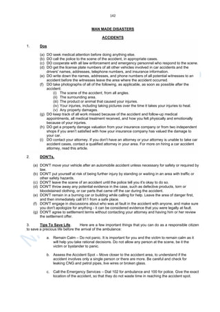 142
MAN MADE DISASTERS
ACCIDENTS
1. Dos
(a) DO seek medical attention before doing anything else.
(b) DO call the police to the scene of the accident, in appropriate cases.
(c) DO cooperate with all law enforcement and emergency personnel who respond to the scene.
(d) DO get the license plate numbers of all other vehicles involved in car accidents and the
drivers' names, addresses, telephone numbers, and insurance information.
(e) DO write down the names, addresses, and phone numbers of all potential witnesses to an
accident before the witnesses leave the area where the accident occurred.
(f) DO take photographs of all of the following, as applicable, as soon as possible after the
accident:
(i) The scene of the accident, from all angles.
(ii) The surrounding area.
(iii) The product or animal that caused your injuries.
(iv) Your injuries, including taking pictures over the time it takes your injuries to heal.
(v) Any property damages.
(g) DO keep track of all work missed because of the accident and follow-up medical
appointments, all medical treatment received, and how you felt physically and emotionally
because of your injuries.
(h) DO get a property damage valuation from your insurance company or from two independent
shops if you aren’t satisfied with how your insurance company has valued the damage to
your car.
(i) DO contact your attorney. If you don’t have an attorney or your attorney is unable to take car
accident cases, contact a qualified attorney in your area. For more on hiring a car accident
attorney, read this article.
2. DON'Ts.
(a) DON'T move your vehicle after an automobile accident unless necessary for safety or required by
law.
(b) DON'T put yourself at risk of being further injury by standing or waiting in an area with traffic or
other safety hazards.
(c) DON'T leave the scene of an accident until the police tell you it’s okay to do so.
(d) DON'T throw away any potential evidence in the case, such as defective products, torn or
bloodstained clothing, or car parts that came off the car during the accident.
(e) DON'T remain in a burning car or building while calling for help. Leave the area of danger first,
and then immediately call 911 from a safe place.
(f) DON'T engage in discussions about who was at fault in the accident with anyone, and make sure
you don't apologize for anything - it can be considered evidence that you were legally at fault.
(g) DON'T agree to settlement terms without contacting your attorney and having him or her review
the settlement offer.
3. Tips To Save Life. Here are a few important things that you can do as a responsible citizen
to save a precious life before the arrival of the ambulance:
a. Remain Calm – Do not panic. It is important for you and the victim to remain calm as it
will help you take rational decisions. Do not allow any person at the scene, be it the
victim or bystander to panic.
b. Assess the Accident Spot – Move closer to the accident area, to understand if the
accident involves only a single person or there are more. Be careful and check for
leaking CNG and petrol pipes, live wires or broken glass.
c. Call the Emergency Services – Dial 102 for ambulance and 100 for police. Give the exact
location of the accident, so that they do not waste time in reaching the accident spot.
 