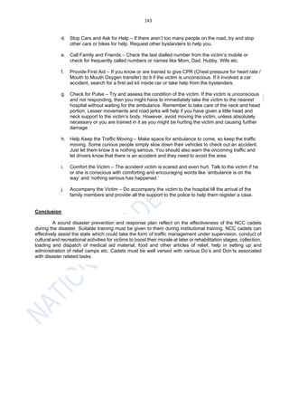 143
d. Stop Cars and Ask for Help – If there aren’t too many people on the road, try and stop
other cars or bikes for help. Request other bystanders to help you.
e. Call Family and Friends – Check the last dialled number from the victim’s mobile or
check for frequently called numbers or names like Mom, Dad, Hubby, Wife etc.
f. Provide First Aid – If you know or are trained to give CPR (Chest pressure for heart rate /
Mouth to Mouth Oxygen transfer) do it if the victim is unconscious. If it involved a car
accident, search for a first aid kit inside car or take help from the bystanders.
g. Check for Pulse – Try and assess the condition of the victim. If the victim is unconscious
and not responding, then you might have to immediately take the victim to the nearest
hospital without waiting for the ambulance. Remember to take care of the neck and head
portion. Lesser movements and road jerks will help if you have given a little head and
neck support to the victim’s body. However, avoid moving the victim, unless absolutely
necessary or you are trained in it as you might be hurting the victim and causing further
damage.
h. Help Keep the Traffic Moving – Make space for ambulance to come, so keep the traffic
moving. Some curious people simply slow down their vehicles to check out an accident.
Just let them know it is nothing serious. You should also warn the oncoming traffic and
let drivers know that there is an accident and they need to avoid the area.
i. Comfort the Victim – The accident victim is scared and even hurt. Talk to the victim if he
or she is conscious with comforting and encouraging words like ‘ambulance is on the
way’ and ‘nothing serious has happened.’
j. Accompany the Victim – Do accompany the victim to the hospital till the arrival of the
family members and provide all the support to the police to help them register a case.
Conclusion
A sound disaster prevention and response plan reflect on the effectiveness of the NCC cadets
during the disaster. Suitable training must be given to them during institutional training. NCC cadets can
effectively assist the state which could take the form of traffic management under supervision, conduct of
cultural and recreational activities for victims to boost their morale at later or rehabilitation stages, collection,
loading and dispatch of medical aid material, food and other articles of relief, help in setting up and
administration of relief camps etc. Cadets must be well versed with various Do’s and Don’ts associated
with disaster related tasks.
 