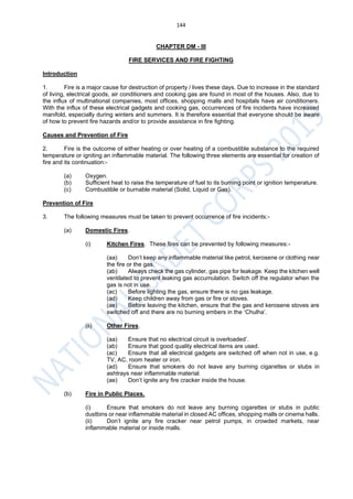 144
CHAPTER DM - III
FIRE SERVICES AND FIRE FIGHTING
Introduction
1. Fire is a major cause for destruction of property / lives these days. Due to increase in the standard
of living, electrical goods, air conditioners and cooking gas are found in most of the houses. Also, due to
the influx of multinational companies, most offices, shopping malls and hospitals have air conditioners.
With the influx of these electrical gadgets and cooking gas, occurrences of fire incidents have increased
manifold, especially during winters and summers. It is therefore essential that everyone should be aware
of how to prevent fire hazards and/or to provide assistance in fire fighting.
Causes and Prevention of Fire
2. Fire is the outcome of either heating or over heating of a combustible substance to the required
temperature or igniting an inflammable material. The following three elements are essential for creation of
fire and its continuation:-
(a) Oxygen.
(b) Sufficient heat to raise the temperature of fuel to its burning point or ignition temperature.
(c) Combustible or burnable material (Solid, Liquid or Gas).
Prevention of Fire
3. The following measures must be taken to prevent occurrence of fire incidents:-
(a) Domestic Fires.
(i) Kitchen Fires. These fires can be prevented by following measures:-
(aa) Don’t keep any inflammable material like petrol, kerosene or clothing near
the fire or the gas.
(ab) Always check the gas cylinder, gas pipe for leakage. Keep the kitchen well
ventilated to prevent leaking gas accumulation. Switch off the regulator when the
gas is not in use.
(ac) Before lighting the gas, ensure there is no gas leakage.
(ad) Keep children away from gas or fire or stoves.
(ae) Before leaving the kitchen, ensure that the gas and kerosene stoves are
switched off and there are no burning embers in the ‘Chulha’.
(ii) Other Fires.
(aa) Ensure that no electrical circuit is overloaded’.
(ab) Ensure that good quality electrical items are used.
(ac) Ensure that all electrical gadgets are switched off when not in use, e.g.
TV, AC, room heater or iron.
(ad) Ensure that smokers do not leave any burning cigarettes or stubs in
ashtrays near inflammable material.
(ae) Don’t ignite any fire cracker inside the house.
(b) Fire in Public Places.
(i) Ensure that smokers do not leave any burning cigarettes or stubs in public
dustbins or near inflammable material in closed AC offices, shopping malls or cinema halls.
(ii) Don’t ignite any fire cracker near petrol pumps, in crowded markets, near
inflammable material or inside malls.
 