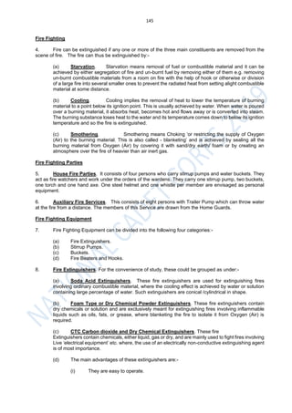 145
Fire Fighting
4. Fire can be extinguished if any one or more of the three main constituents are removed from the
scene of fire. The fire can thus be extinguished by:-
(a) Starvation. Starvation means removal of fuel or combustible material and it can be
achieved by either segregation of fire and un-burnt fuel by removing either of them e.g. removing
un-burnt combustible materials from a room on fire with the help of hook or otherwise or division
of a large fire into several smaller ones to prevent the radiated heat from setting alight combustible
material at some distance.
(b) Cooling. Cooling implies the removal of heat to lower the temperature of burning
material to a point below its ignition point. This is usually achieved by water. When water is poured
over a burning material, it absorbs heat, becomes hot and flows away or is converted into steam.
The burning substance loses heat to the water and its temperature comes down to below its ignition
temperature and so the fire is extinguished.
(c) Smothering. Smothering means Choking ‘or restricting the supply of Oxygen
(Air) to the burning material. This is also called - blanketing’ and is achieved by sealing all the
burning material from Oxygen (Air) by covering it with sand/dry earth/ foam or by creating an
atmosphere over the fire of heavier than air inert gas.
Fire Fighting Parties
5. House Fire Parties. It consists of four persons who carry stirrup pumps and water buckets. They
act as fire watchers and work under the orders of the wardens. They carry one stirrup pump, two buckets,
one torch and one hand axe. One steel helmet and one whistle per member are envisaged as personal
equipment.
6. Auxiliary Fire Services. This consists of eight persons with Trailer Pump which can throw water
at the fire from a distance. The members of this Service are drawn from the Home Guards.
Fire Fighting Equipment
7. Fire Fighting Equipment can be divided into the following four categories:-
(a) Fire Extinguishers.
(b) Stirrup Pumps.
(c) Buckets.
(d) Fire Beaters and Hooks.
8. Fire Extinguishers. For the convenience of study, these could be grouped as under:-
(a) Soda Acid Extinguishers. These fire extinguishers are used for extinguishing fires
involving ordinary combustible material, where the cooling effect is achieved by water or solution
containing large percentage of water. Such extinguishers are conical /cylindrical in shape.
(b) Foam Type or Dry Chemical Powder Extinguishers. These fire extinguishers contain
dry chemicals or solution and are exclusively meant for extinguishing fires involving inflammable
liquids such as oils, fats, or grease, where blanketing the fire to isolate it from Oxygen (Air) is
required.
(c) CTC Carbon dioxide and Dry Chemical Extinguishers. These fire
Extinguishers contain chemicals, either liquid, gas or dry, and are mainly used to fight fires involving
Live ‘electrical equipment’ etc. where, the use of an electrically non-conductive extinguishing agent
is of most importance.
(d) The main advantages of these extinguishers are:-
(i) They are easy to operate.
 