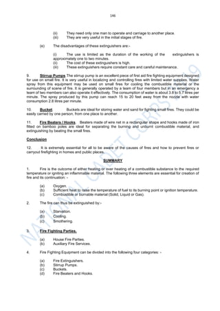 146
(ii) They need only one man to operate and carriage to another place.
(iii) They are very useful in the initial stages of fire.
(e) The disadvantages of these extinguishers are:-
(i) The use is limited as the duration of the working of the extinguishers is
approximately one to two minutes.
(ii) The cost of these extinguishers is high.
(iii) These extinguishers require constant care and careful maintenance.
9. Stirrup Pumps.The stirrup pump is an excellent piece of first aid fire fighting equipment designed
for use on small fire. It is very useful in localizing and controlling fires with limited water supplies. Water
spray from this equipment may be used on small fires for cooling the combustible material or the
surrounding of scene of fire. It is generally operated by a team of four members but in an emergency a
team of two members can also operate it effectively. The consumption of water is about 3.8 to 5.7 litres per
minute. The spray produced by this pump can reach 15 to 20 feet away from the nozzle with water
consumption 2.8 litres per minute.
10. Bucket. Buckets are ideal for storing water and sand for fighting small fires. They could be
easily carried by one person, from one place to another.
11. Fire Beaters / Hooks. Beaters made of wire net in a rectangular shape and hooks made of iron
fitted on bamboo poles are ideal for separating the burning and unburnt combustible material, and
extinguishing by beating the small fires.
Conclusion
12. It is extremely essential for all to be aware of the causes of fires and how to prevent fires or
carryout firefighting in homes and public places.
SUMMARY
1. Fire is the outcome of either heating or over heating of a combustible substance to the required
temperature or igniting an inflammable material. The following three elements are essential for creation of
fire and its continuation: -
(a) Oxygen.
(b) Sufficient heat to raise the temperature of fuel to its burning point or ignition temperature.
(c) Combustible or burnable material (Solid, Liquid or Gas).
2. The fire can thus be extinguished by:-
(a) Starvation.
(b) Cooling.
(c) Smothering.
3. Fire Fighting Parties.
(a) House Fire Parties.
(b) Auxiliary Fire Services.
4. Fire Fighting Equipment can be divided into the following four categories: -
(a) Fire Extinguishers.
(b) Stirrup Pumps.
(c) Buckets.
(d) Fire Beaters and Hooks.
 