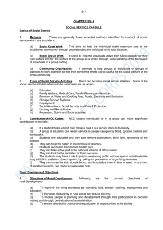 147
CHAPTER SS - I
SOCIAL SERVICE CAPSULE
Basics of Social Service
1. Methods. There are generally three accepted methods identified for conduct of social
service which are as under:-
(a) Social Case Work. This aims to help the individual make maximum use of the
established community, through understanding the individual in his total situation.
(b) Social Group Work. It seeks to help the individuals utilize their fullest capacity for their
own welfare and for the welfare of the group as a whole, through understanding of the behaviour
of individuals in a group setting.
(c) Community Organization. It attempts to help groups of individuals or groups of
agencies to work together so that their combined efforts will be useful for the social welfare of the
whole community.
2. Types of Social Service Activities. There can be many social service activities. Some of the
social service activities which can be undertaken are as under:-
(a) Education.
(b) Family Welfare, Medical Care, Family Planning and Nutrition.
(c) Provision of Water and Cooking Fuel, Roads, Electricity and Sanitation.
(d) Old Age Support Systems.
(e) Employment.
(f) Social Assistance, Social Security and Care & Protection.
(g) Housing and Rehabilitation.
(h) Recreation, Sports and Social activities.
3. Contribution of NCC Cadets. NCC cadets individually or in a group can make significant
contribution in this field:-
(a) If a student helps a blind man cross a road it is a service done to humanity.
(b) A group of students can render service to people ravaged by flood, cyclone, famine and
earthquake.
(c) Students are educated and they can remove superstition, blind faith, ignorance of the
illiterate.
(d) They can help the nation in the removal of illiteracy.
(e) Students can teach them to take health care.
(f) They can take active part in the national scheme of afforestation.
(g) They can look to the sanitation of their own area.
(h) The students may have a role to play in awakening public opinion against social evils like
drug addiction, casteism, dowry system, by taking out procession or organizing seminars.
(i) They can nurse the sick, donate blood, and hospitalize them in time of need. In any kind
of accident students can render considerable help.
Rural Development Objectives
4. Objectives of Rural Development. Following are the primary objectives of
rural development:-
(a) To improve the living standards by providing food, shelter, clothing, employment and
education.
(b) To Increase productivity in rural areas and reduce poverty.
(c) To involve people in planning and development through their participation in decision
making and through centralization of administration.
(d) To ensure distributive Justice and equalization of opportunities in the society.
 
