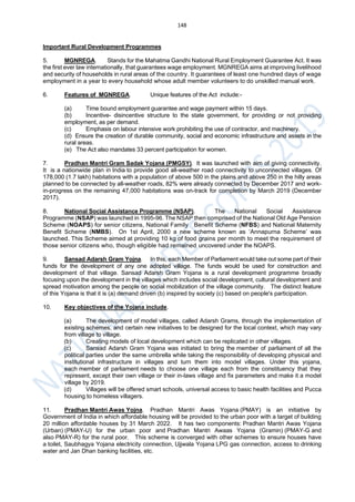 148
Important Rural Development Programmes
5. MGNREGA. Stands for the Mahatma Gandhi National Rural Employment Guarantee Act. It was
the first ever law internationally, that guarantees wage employment. MGNREGA aims at improving livelihood
and security of households in rural areas of the country. It guarantees of least one hundred days of wage
employment in a year to every household whose adult member volunteers to do unskilled manual work.
6. Features of MGNREGA. Unique features of the Act include:-
(a) Time bound employment guarantee and wage payment within 15 days.
(b) Incentive- disincentive structure to the state government, for providing or not providing
employment, as per demand.
(c) Emphasis on labour intensive work prohibiting the use of contractor, and machinery.
(d) Ensure the creation of durable community, social and economic infrastructure and assets in the
rural areas.
(e) The Act also mandates 33 percent participation for women.
7. Pradhan Mantri Gram Sadak Yojana (PMGSY). It was launched with aim of giving connectivity.
It is a nationwide plan in India to provide good all-weather road connectivity to unconnected villages. Of
178,000 (1.7 lakh) habitations with a population of above 500 in the plains and above 250 in the hilly areas
planned to be connected by all-weather roads, 82% were already connected by December 2017 and work-
in-progress on the remaining 47,000 habitations was on-track for completion by March 2019 (December
2017).
8. National Social Assistance Programme (NSAP). The National Social Assistance
Programme (NSAP) was launched in 1995-96. The NSAP then comprised of the National Old Age Pension
Scheme (NOAPS) for senior citizens, National Family Benefit Scheme (NFBS) and National Maternity
Benefit Scheme (NMBS). On 1st April, 2000 a new scheme known as ‘Annapurna Scheme’ was
launched. This Scheme aimed at providing 10 kg of food grains per month to meet the requirement of
those senior citizens who, though eligible had remained uncovered under the NOAPS.
9. Sansad Adarsh Gram Yojna. In this, each Member of Parliament would take out some part of their
funds for the development of any one adopted village. The funds would be used for construction and
development of that village. Sansad Adarsh Gram Yojana is a rural development programme broadly
focusing upon the development in the villages which includes social development, cultural development and
spread motivation among the people on social mobilization of the village community. The distinct feature
of this Yojana is that it is (a) demand driven (b) inspired by society (c) based on people's participation.
10. Key objectives of the Yojana include.
(a) The development of model villages, called Adarsh Grams, through the implementation of
existing schemes, and certain new initiatives to be designed for the local context, which may vary
from village to village.
(b) Creating models of local development which can be replicated in other villages.
(c) Sansad Adarsh Gram Yojana was initiated to bring the member of parliament of all the
political parties under the same umbrella while taking the responsibility of developing physical and
institutional infrastructure in villages and turn them into model villages. Under this yojana,
each member of parliament needs to choose one village each from the constituency that they
represent, except their own village or their in-laws village and fix parameters and make it a model
village by 2019.
(d) Villages will be offered smart schools, universal access to basic health facilities and Pucca
housing to homeless villagers.
11. Pradhan Mantri Awas Yojna. Pradhan Mantri Awas Yojana (PMAY) is an initiative by
Government of India in which affordable housing will be provided to the urban poor with a target of building
20 million affordable houses by 31 March 2022. It has two components: Pradhan Mantri Awas Yojana
(Urban) (PMAY-U) for the urban poor and Pradhan Mantri Awaas Yojana (Gramin) (PMAY-G and
also PMAY-R) for the rural poor. This scheme is converged with other schemes to ensure houses have
a toilet, Saubhagya Yojana electricity connection, Ujjwala Yojana LPG gas connection, access to drinking
water and Jan Dhan banking facilities, etc.
 