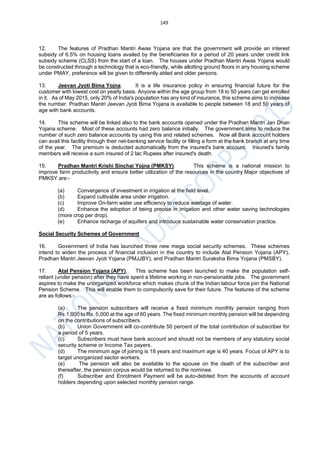 149
12. The features of Pradhan Mantri Awas Yojana are that the government will provide an interest
subsidy of 6.5% on housing loans availed by the beneficiaries for a period of 20 years under credit link
subsidy scheme (CLSS) from the start of a loan. The houses under Pradhan Mantri Awas Yojana would
be constructed through a technology that is eco-friendly, while allotting ground floors in any housing scheme
under PMAY, preference will be given to differently abled and older persons.
13. Jeevan Jyoti Bima Yojna. It is a life insurance policy in ensuring financial future for the
customer with lowest cost on yearly basis. Anyone within the age group from 18 to 50 years can get enrolled
in it. As of May 2015, only 20% of India's population has any kind of insurance, this scheme aims to increase
the number. Pradhan Mantri Jeevan Jyoti Bima Yojana is available to people between 18 and 50 years of
age with bank accounts.
14. This scheme will be linked also to the bank accounts opened under the Pradhan Mantri Jan Dhan
Yojana scheme. Most of these accounts had zero balance initially. The government aims to reduce the
number of such zero balance accounts by using this and related schemes. Now all Bank account holders
can avail this facility through their net-banking service facility or filling a form at the bank branch at any time
of the year. The premium is deducted automatically from the insured's bank account. Insured's family
members will receive a sum insured of 2 lac Rupees after insured's death.
15. Pradhan Mantri Krishi Sinchai Yojna (PMKSY). This scheme is a national mission to
improve farm productivity and ensure better utilization of the resources in the country.Major objectives of
PMKSY are:-
(a) Convergence of investment in irrigation at the field level.
(b) Expand cultivable area under irrigation.
(c) Improve On-farm water use efficiency to reduce wastage of water.
(d) Enhance the adoption of being precise in irrigation and other water saving technologies
(more crop per drop).
(e) Enhance recharge of aquifers and introduce sustainable water conservation practice.
Social Security Schemes of Government
16. Government of India has launched three new mega social security schemes. These schemes
intend to widen the process of financial inclusion in the country to include Atal Pension Yojana (APY),
Pradhan Mantri Jeevan Jyoti Yojana (PMJJBY), and Pradhan Mantri Suraksha Bima Yojana (PMSBY).
17. Atal Pension Yojana (APY). This scheme has been launched to make the population self-
reliant (under pension) after they have spent a lifetime working in non-pensionable jobs. The government
aspires to make the unorganized workforce which makes chunk of the Indian labour force join the National
Pension Scheme. This will enable them to compulsorily save for their future. The features of the scheme
are as follows:-
(a) The pension subscribers will receive a fixed minimum monthly pension ranging from
Rs.1,000 to Rs. 5,000 at the age of 60 years. The fixed minimum monthly pension will be depending
on the contributions of subscribers.
(b) Union Government will co-contribute 50 percent of the total contribution of subscriber for
a period of 5 years.
(c) Subscribers must have bank account and should not be members of any statutory social
security scheme or Income Tax payers.
(d) The minimum age of joining is 18 years and maximum age is 40 years. Focus of APY is to
target unorganized sector workers.
(e) The pension will also be available to the spouse on the death of the subscriber and
thereafter, the pension corpus would be returned to the nominee.
(f) Subscriber and Enrolment Payment will be auto-debited from the accounts of account
holders depending upon selected monthly pension range.
 