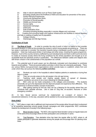 151
(h) Help in natural calamities such as Flood, Earth-quake.
(i) Educating people about the ill-effects of AIDS and education for prevention of the same.
(j) Family Planning Programmes.
(k) Community Development Work.
(l) Promotion of Social-equality.
(m) Wildlife and Animal Care.
(n) Human-rights.
(o) Awareness Campaign.
(p) Child Care.
(q) Polio Eradication drive.
(r) Providing schooling facilities especially in remote villages and rural areas.
(s) Creating and providing health and hygiene infrastructure and facilities to reduce diseases
and help in creating a healthy and fit population.
(t) Cottage Industry.
(u) Orphanage and Old Age Homes.
Contribution of Youth
22. The Role of Youth. In order to consider the role of youth in India it is helpful to first consider
the overall situation in India as this provides the context in which young people are growing up. There are
two areas in particular to consider: the transition towards being a developed country and the changes in
population. India has made great strides in technology and other areas, including the space programme.
However, much of the country remains unaffected by such developments and there is still much to be done
to create an inclusive society where the living conditions for the whole population are brought up to an
acceptable level and absolute poverty is eradicated. The differences between castes and religions also
still remain a factor in the cohesiveness of the population as a whole.
23. This potential pool of youth power can be effectively motivated and channelised to contribute
towards social welfare. There are several welfare activities in which they can voluntarily participate. There
are various NGOs (non-government organizations) which provide base or a platform, where from and
under which they can pursue the following welfare activities:
(a) Students can work in the hospitals to attend helpless patients on weekends or during free
days in a week.
(b) They can provide solace to the old people in the old age homes.
(c) Teaching adult people and making people aware of spread of diseases,
hygienic conditions can prove to be a boon (blessing) for illiterate people.
(d) NCC units can be made compulsory in the colleges and universities. The students
personally can go to the depressed and the deprived people and experience their afflictions. This
experience is aimed at holistic concept of education.
(e) After getting training for first aid, they can be a blessing for the society where they can
contribute their valuable services. Like in case of: Dog bite, an accident, fractures or other
emergency condition.
24. In fact, Social service can/must be implemented as a subject of study in the
educational institutions. In this way, education will be wedded to the social expectations and obligations.
Role of NCC
25. NCC plays a major role in upliftment and improvement of the society either through direct involvement
or by spreading awareness among people through campaigns and other programmes. NCC contributes
towards the development of society in the following ways:-
(a) Blood donation Camps. The NCC units organise blood donation camps on regular basis and
at the same time encourage others for their participation and contribution in same.
(b) Tree Plantation. Tree plantation drive has been the regular affair by NCC, where in, all
cadets participate to generate awareness among the people and encourage them for planting more
trees.
 