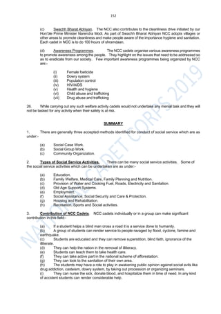 152
(c) Swachh Bharat Abhiyan. The NCC also contributes to the cleanliness drive initiated by our
Hon’ble Prime Minister Narendra Modi. As part of Swachh Bharat Abhiyan NCC adopts villages or
other areas to promote cleanliness and make people aware of the importance hygiene and sanitation.
Each cadet in NCC is to do 100 hours of shramdaan.
(d) Awareness Programmes. The NCC cadets organise various awareness programmes
to promote awareness among the people. They highlight on the issues that need to be addressed so
as to eradicate from our society. Few important awareness programmes being organized by NCC
are:-
(i) Female foeticide
(ii) Dowry system
(iii) Population control
(iv) HIV/AIDS
(v) Health and hygiene
(vi) Child abuse and trafficking
(vii) Drug abuse and trafficking
26. While carrying out any such welfare activity cadets would not undertake any menial task and they will
not be tasked for any activity when their safety is at risk.
SUMMARY
1. There are generally three accepted methods identified for conduct of social service which are as
under:-
(a) Social Case Work.
(b) Social Group Work.
(c) Community Organization.
2. Types of Social Service Activities. There can be many social service activities. Some of
the social service activities which can be undertaken are as under:-
(a) Education.
(b) Family Welfare, Medical Care, Family Planning and Nutrition.
(c) Provision of Water and Cooking Fuel, Roads, Electricity and Sanitation.
(d) Old Age Support Systems.
(e) Employment.
(f) Social Assistance, Social Security and Care & Protection.
(g) Housing and Rehabilitation.
(h) Recreation, Sports and Social activities.
3. Contribution of NCC Cadets. NCC cadets individually or in a group can make significant
contribution in this field:-
(a) If a student helps a blind man cross a road it is a service done to humanity.
(b) A group of students can render service to people ravaged by flood, cyclone, famine and
earthquake.
(c) Students are educated and they can remove superstition, blind faith, ignorance of the
illiterate.
(d) They can help the nation in the removal of illiteracy.
(e) Students can teach them to take health care.
(f) They can take active part in the national scheme of afforestation.
(g) They can look to the sanitation of their own area.
(h) The students may have a role to play in awakening public opinion against social evils like
drug addiction, casteism, dowry system, by taking out procession or organizing seminars.
(i) They can nurse the sick, donate blood, and hospitalize them in time of need. In any kind
of accident students can render considerable help.
 
