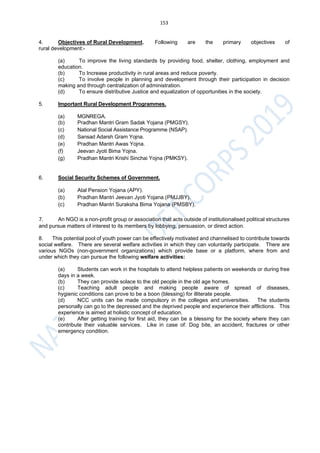 153
4. Objectives of Rural Development. Following are the primary objectives of
rural development:-
(a) To improve the living standards by providing food, shelter, clothing, employment and
education.
(b) To Increase productivity in rural areas and reduce poverty.
(c) To involve people in planning and development through their participation in decision
making and through centralization of administration.
(d) To ensure distributive Justice and equalization of opportunities in the society.
5. Important Rural Development Programmes.
(a) MGNREGA.
(b) Pradhan Mantri Gram Sadak Yojana (PMGSY).
(c) National Social Assistance Programme (NSAP).
(d) Sansad Adarsh Gram Yojna.
(e) Pradhan Mantri Awas Yojna.
(f) Jeevan Jyoti Bima Yojna.
(g) Pradhan Mantri Krishi Sinchai Yojna (PMKSY).
6. Social Security Schemes of Government.
(a) Atal Pension Yojana (APY).
(b) Pradhan Mantri Jeevan Jyoti Yojana (PMJJBY).
(c) Pradhan Mantri Suraksha Bima Yojana (PMSBY).
7. An NGO is a non-profit group or association that acts outside of institutionalised political structures
and pursue matters of interest to its members by lobbying, persuasion, or direct action.
8. This potential pool of youth power can be effectively motivated and channelised to contribute towards
social welfare. There are several welfare activities in which they can voluntarily participate. There are
various NGOs (non-government organizations) which provide base or a platform, where from and
under which they can pursue the following welfare activities:
(a) Students can work in the hospitals to attend helpless patients on weekends or during free
days in a week.
(b) They can provide solace to the old people in the old age homes.
(c) Teaching adult people and making people aware of spread of diseases,
hygienic conditions can prove to be a boon (blessing) for illiterate people.
(d) NCC units can be made compulsory in the colleges and universities. The students
personally can go to the depressed and the deprived people and experience their afflictions. This
experience is aimed at holistic concept of education.
(e) After getting training for first aid, they can be a blessing for the society where they can
contribute their valuable services. Like in case of: Dog bite, an accident, fractures or other
emergency condition.
 