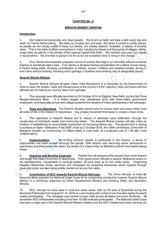 154
CHAPTER SS - II
SWACHH BHARAT ABHIYAN
Introduction
1. We Indians are personally very clean people. We brush our teeth and take a bath every day and
wash our hands before eating. We keep our houses spic and span. But when it comes to public places,
as people we are simply unable to keep our streets, our railway stations, hospitals, or places of worship
clean. This is the state of affairs everywhere in India including hundreds and thousands of villages, towns,
mega-cities as well as in the streets of the national capital New Delhi. We maintain very poor civic sense
or social ethics. No one else is going to do for us but we ourselves have to bring in the change.
2. Civic Sense encompasses unspoken norms of society that help it run smoothly without someone
tripping on somebody else’s toes. Civic Sense is all about having consideration for a fellow human being.
It means being polite, showing consideration to elderly, women, children and disabled people, driving in
one’s lane without honking, throwing one’s garbage in dustbins and smoking only at designated places.
Swachh Bharat Abhiyan
3. Swachh Bharat Abhiyan (English: Clean India Movement) is a campaign by the Government of
India to clean the streets, roads and infrastructure of the country’s 4,041 statutory cities and towns with the
ultimate aim of making our country clean from garbage.
4. The campaign was officially launched on 02 October 2014 at Rajghat, New Delhi, by Hon’ble Prime
Minister Narendra Modi. It is India’s largest ever cleanliness drive with three million government
employees, and especially school and college students from all parts of India, participating in the campaign.
5. Aims and Objectives. The Swachh Bharat mission aims to involve each and every Indian from
all walks of life in the mission of cleanliness. It is a mass movement that seeks to create a Clean India.
6. The objectives of Swachh Bharat are to reduce or eliminate open defecation through the
construction of individual, cluster and community toilets. The Swachh Bharat mission will also make an
initiative of establishing an accountable mechanism of monitoring latrine use. The government is aiming
to achieve an Open- Defecation Free (ODF) India by 2 October 2019, the 150th anniversary of the birth of
Mahatma Gandhi, by constructing 12 million toilets in rural India, at a projected cost of 1.96 lakh crore
(US$30 billion).
7. Implementation. By inviting common people to participate in the mission, a sense of
responsibility has been evoked amongst the people. With citizens now becoming active participants in
cleanliness activities across the nation, the dream of a ‘Clean India’ by Mahatma Gandhi has started taking
shape.
8. Outcome and Benefits Expected. People from all sections of the society have come forward
and joined this mass movement of cleanliness. From government officials to jawans, Bollywood actors to
the sportspersons, industrialists to spiritual leaders, all have lined up for the noble cause. Organising
frequent cleanliness drives, seminars and campaigns for spreading awareness about hygiene through
plays and music are also being widely carried out across the nation.
9. Contribution of NCC towards Swachh Bharat Abhiyaan. The Prime Minister of India Mr
Narendra Modi awarded the National Cadet Corps for its outstanding contribution towards Swachh Bharat
Mission in a workshop organized by Urban Development Ministry and Drinking Water and Sanitation
Ministry.
10. NCC, through its mass base in rural and urban areas, took up the task of Swachata during the
Swachata Pakhwada from August 01-15, 2016 on a war footing with a total of over five lakh eighty thousand
cadets participating. The campaign was carried out pan India across all states and union territories. All
seventeen NCC Directorates including more than 10,000 institutes participated. The National Cadet Corps
has been a major part of the Swachh Bharat Mission initiative and the NCC Cadets have been carrying out
 