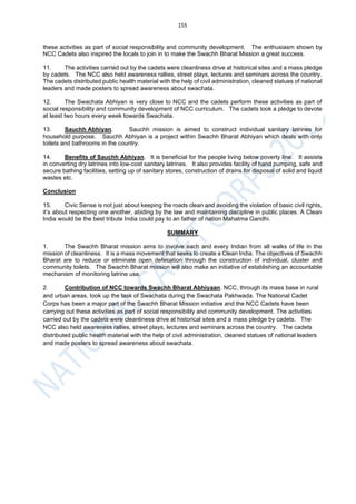 155
these activities as part of social responsibility and community development. The enthusiasm shown by
NCC Cadets also inspired the locals to join in to make the Swachh Bharat Mission a great success.
11. The activities carried out by the cadets were cleanliness drive at historical sites and a mass pledge
by cadets. The NCC also held awareness rallies, street plays, lectures and seminars across the country.
The cadets distributed public health material with the help of civil administration, cleaned statues of national
leaders and made posters to spread awareness about swachata.
12. The Swachata Abhiyan is very close to NCC and the cadets perform these activities as part of
social responsibility and community development of NCC curriculum. The cadets took a pledge to devote
at least two hours every week towards Swachata.
13. Sauchh Abhiyan. Sauchh mission is aimed to construct individual sanitary latrines for
household purpose. Sauchh Abhiyan is a project within Swachh Bharat Abhiyan which deals with only
toilets and bathrooms in the country.
14. Benefits of Sauchh Abhiyan. It is beneficial for the people living below poverty line. It assists
in converting dry latrines into low-cost sanitary latrines. It also provides facility of hand pumping, safe and
secure bathing facilities, setting up of sanitary stores, construction of drains for disposal of solid and liquid
wastes etc.
Conclusion
15. Civic Sense is not just about keeping the roads clean and avoiding the violation of basic civil rights,
it’s about respecting one another, abiding by the law and maintaining discipline in public places. A Clean
India would be the best tribute India could pay to an father of nation Mahatma Gandhi.
SUMMARY
1. The Swachh Bharat mission aims to involve each and every Indian from all walks of life in the
mission of cleanliness. It is a mass movement that seeks to create a Clean India. The objectives of Swachh
Bharat are to reduce or eliminate open defecation through the construction of individual, cluster and
community toilets. The Swachh Bharat mission will also make an initiative of establishing an accountable
mechanism of monitoring latrine use.
2. Contribution of NCC towards Swachh Bharat Abhiyaan. NCC, through its mass base in rural
and urban areas, took up the task of Swachata during the Swachata Pakhwada. The National Cadet
Corps has been a major part of the Swachh Bharat Mission initiative and the NCC Cadets have been
carrying out these activities as part of social responsibility and community development. The activities
carried out by the cadets were cleanliness drive at historical sites and a mass pledge by cadets. The
NCC also held awareness rallies, street plays, lectures and seminars across the country. The cadets
distributed public health material with the help of civil administration, cleaned statues of national leaders
and made posters to spread awareness about swachata.
 