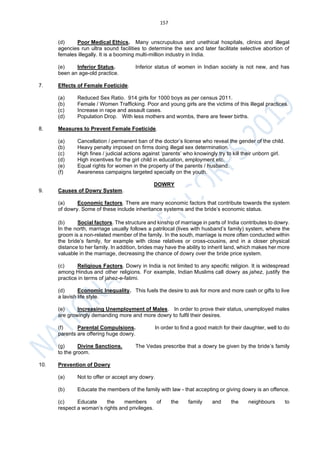 157
(d) Poor Medical Ethics. Many unscrupulous and unethical hospitals, clinics and illegal
agencies run ultra sound facilities to determine the sex and later facilitate selective abortion of
females illegally. It is a booming multi-million industry in India.
(e) Inferior Status. Inferior status of women in Indian society is not new, and has
been an age-old practice.
7. Effects of Female Foeticide.
(a) Reduced Sex Ratio. 914 girls for 1000 boys as per census 2011.
(b) Female / Women Trafficking. Poor and young girls are the victims of this illegal practices.
(c) Increase in rape and assault cases.
(d) Population Drop. With less mothers and wombs, there are fewer births.
8. Measures to Prevent Female Foeticide.
(a) Cancellation / permanent ban of the doctor’s license who reveal the gender of the child.
(b) Heavy penalty imposed on firms doing illegal sex determination.
(c) High fines / judicial actions against ‘parents’ who knowingly try to kill their unborn girl.
(d) High incentives for the girl child in education, employment etc.
(e) Equal rights for women in the property of the parents / husband.
(f) Awareness campaigns targeted specially on the youth.
DOWRY
9. Causes of Dowry System.
(a) Economic factors. There are many economic factors that contribute towards the system
of dowry. Some of these include inheritance systems and the bride’s economic status.
(b) Social factors. The structure and kinship of marriage in parts of India contributes to dowry.
In the north, marriage usually follows a patrilocal (lives with husband’s family) system, where the
groom is a non-related member of the family. In the south, marriage is more often conducted within
the bride’s family, for example with close relatives or cross-cousins, and in a closer physical
distance to her family. In addition, brides may have the ability to inherit land, which makes her more
valuable in the marriage, decreasing the chance of dowry over the bride price system.
(c) Religious Factors. Dowry in India is not limited to any specific religion. It is widespread
among Hindus and other religions. For example, Indian Muslims call dowry as jahez, justify the
practice in terms of jahez-e-fatimi.
(d) Economic Inequality. This fuels the desire to ask for more and more cash or gifts to live
a lavish life style.
(e) Increasing Unemployment of Males. In order to prove their status, unemployed males
are growingly demanding more and more dowry to fulfil their desires.
(f) Parental Compulsions. In order to find a good match for their daughter, well to do
parents are offering huge dowry.
(g) Divine Sanctions. The Vedas prescribe that a dowry be given by the bride’s family
to the groom.
10. Prevention of Dowry
(a) Not to offer or accept any dowry.
(b) Educate the members of the family with law - that accepting or giving dowry is an offence.
(c) Educate the members of the family and the neighbours to
respect a woman’s rights and privileges.
 
