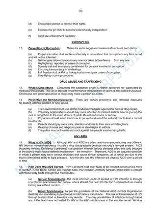 158
(d) Encourage women to fight for their rights.
(e) Educate the girl child to become economically independent.
(f) Strict law enforcement on dowry.
CORRUPTION
11. Prevention of Corruption. These are some suggested measures to prevent corruption:-
(a) Proper education of all sections of society to understand that corruption in any form is bad
and will not be tolerated.
(b) Neither give bribe or favors to any one nor takes bribes/favors from any one.
(c) Highlighting / reporting of cases of corruption.
(d) Speedy trial and exemplary punishment for persons involved in corruption.
(e) Ensuring transparency in all dealings.
(f) Full freedom to Lok Pal or Lokayukta to investigate cases of corruption.
(g) Simplifying routine procedures.
DRUG ABUSE AND TRAFFICKING
12. What is Drug Abuse. Consuming the substance which is neither approved nor supervised by
medical professionals. The use of steroids for performance enhancement in sports is also called drug abuse.
Continuous and prolonged abuse of drugs may make a person an addict.
13. Preventive and Remedial Measures. There are certain preventive and remedial measures
for dealing with the problem of drug abuse.
(a) The Government must use all the media to propagate against the habit of drug-taking.
(b) Voluntary organizations should pay more attention to instruct addicts how to give up the
vice to bring them to the main stream of public life without shame or sorrow.
(c) Physicians should teach them how to prevent and avoid the evil and how to lead a normal
healthy life.
(d) Parents should pay more care, attention and love to their sons and daughters.
(e) Reading of moral and religious books is also helpful to addicts.
(f) The police must act fearlessly to act against the people involved drug traffic.
HIV / AIDS
14. What is HIV / AIDS. Although HIV and AIDS are often used synonymously, they are different.
HIV (Human Immuno-deficiency Virus) is a virus that gradually destroys the body’s immune system. AIDS
(Acquired Immuno Deficiency Syndrome) is a condition wherein various diseases affect the body because
of the body’s weak natural defense mechanism – the immunity. Therefore, AIDS is an acquired condition
in which a person may have various diseases that cause similar symptoms, all of which are due to the
body’s diminished ability to fight diseases. Anyone who has HIV infection will develop AIDS over a period
of time.
15. How Does HIV/AIDS Spread. HIV is present in all body fluids of an infected person and is more
in number, in the blood, semen and vaginal fluids. HIV infection normally spreads when there is contact
with these body fluids through four main routes:-
(a) Sexual Transmission. The most common route of spread of HIV infection is through
unprotected sex between two people, where at least one has HIV infection. Unprotected sex means
having sex without condom.
(b) Blood Transfusions. As per the guidelines of the National AIDS Control Organization
(NACO), it is mandatory to test blood for HIV before transfusion. The risk of transmission of HIV
through tested blood is therefore very remote. The only possibilities of infection through blood
are, if the blood was not tested for HIV or the HIV infection was in the window period. Window
 