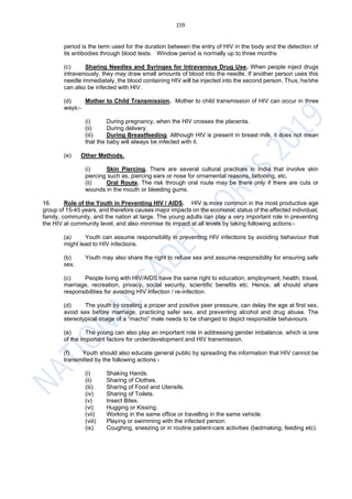 159
period is the term used for the duration between the entry of HIV in the body and the detection of
its antibodies through blood tests. Window period is normally up to three months
(c) Sharing Needles and Syringes for Intravenous Drug Use. When people inject drugs
intravenously, they may draw small amounts of blood into the needle. If another person uses this
needle immediately, the blood containing HIV will be injected into the second person. Thus, he/she
can also be infected with HIV.
(d) Mother to Child Transmission. Mother to child transmission of HIV can occur in three
ways:-
(i) During pregnancy, when the HIV crosses the placenta.
(ii) During delivery.
(iii) During Breastfeeding. Although HIV is present in breast milk, it does not mean
that the baby will always be infected with it.
(e) Other Methods.
(i) Skin Piercing. There are several cultural practices in India that involve skin
piercing such as, piercing ears or nose for ornamental reasons, tattooing, etc.
(ii) Oral Route. The risk through oral route may be there only if there are cuts or
wounds in the mouth or bleeding gums.
16. Role of the Youth in Preventing HIV / AIDS. HIV is more common in the most productive age
group of 15-45 years, and therefore causes major impacts on the economic status of the affected individual,
family, community, and the nation at large. The young adults can play a very important role in preventing
the HIV at community level, and also minimise its impact at all levels by taking following actions:-
(a) Youth can assume responsibility in preventing HIV infections by avoiding behaviour that
might lead to HIV infections.
(b) Youth may also share the right to refuse sex and assume responsibility for ensuring safe
sex.
(c) People living with HIV/AIDS have the same right to education, employment, health, travel,
marriage, recreation, privacy, social security, scientific benefits etc. Hence, all should share
responsibilities for avoiding HIV infection / re-infection.
(d) The youth by creating a proper and positive peer pressure, can delay the age at first sex,
avoid sex before marriage, practicing safer sex, and preventing alcohol and drug abuse. The
stereotypical image of a “macho” male needs to be changed to depict responsible behaviours.
(e) The young can also play an important role in addressing gender imbalance, which is one
of the important factors for underdevelopment and HIV transmission.
(f) Youth should also educate general public by spreading the information that HIV cannot be
transmitted by the following actions:-
(i) Shaking Hands.
(ii) Sharing of Clothes.
(iii) Sharing of Food and Utensils.
(iv) Sharing of Toilets.
(v) Insect Bites.
(vi) Hugging or Kissing.
(vii) Working in the same office or travelling in the same vehicle.
(viii) Playing or swimming with the infected person.
(ix) Coughing, sneezing or in routine patient-care activities (bedmaking, feeding etc).
 