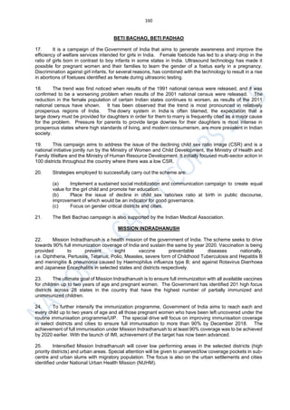 160
BETI BACHAO, BETI PADHAO
17. It is a campaign of the Government of India that aims to generate awareness and improve the
efficiency of welfare services intended for girls in India. Female foeticide has led to a sharp drop in the
ratio of girls born in contrast to boy infants in some states in India. Ultrasound technology has made it
possible for pregnant women and their families to learn the gender of a foetus early in a pregnancy.
Discrimination against girl infants, for several reasons, has combined with the technology to result in a rise
in abortions of foetuses identified as female during ultrasonic testing.
18. The trend was first noticed when results of the 1991 national census were released, and it was
confirmed to be a worsening problem when results of the 2001 national census were released. The
reduction in the female population of certain Indian states continues to worsen, as results of the 2011
national census have shown. It has been observed that the trend is most pronounced in relatively
prosperous regions of India. The dowry system in India is often blamed; the expectation that a
large dowry must be provided for daughters in order for them to marry is frequently cited as a major cause
for the problem. Pressure for parents to provide large dowries for their daughters is most intense in
prosperous states where high standards of living, and modern consumerism, are more prevalent in Indian
society.
19. This campaign aims to address the issue of the declining child sex ratio image (CSR) and is a
national initiative jointly run by the Ministry of Women and Child Development, the Ministry of Health and
Family Welfare and the Ministry of Human Resource Development. It initially focused multi-sector action in
100 districts throughout the country where there was a low CSR.
20. Strategies employed to successfully carry out the scheme are:
(a) Implement a sustained social mobilization and communication campaign to create equal
value for the girl child and promote her education.
(b) Place the issue of decline in child sex ratio/sex ratio at birth in public discourse,
improvement of which would be an indicator for good governance.
(c) Focus on gender critical districts and cities.
21. The Beti Bachao campaign is also supported by the Indian Medical Association.
MISSION INDRADHANUSH
22. Mission Indradhanush is a health mission of the government of India. The scheme seeks to drive
towards 90% full immunization coverage of India and sustain the same by year 2020. Vaccination is being
provided to prevent eight vaccine preventable diseases nationally,
i.e. Diphtheria, Pertussis, Tetanus, Polio, Measles, severe form of Childhood Tuberculosis and Hepatitis B
and meningitis & pneumonia caused by Haemophilus influenza type B; and against Rotavirus Diarrhoea
and Japanese Encephalitis in selected states and districts respectively.
23. The ultimate goal of Mission Indradhanush is to ensure full immunization with all available vaccines
for children up to two years of age and pregnant women. The Government has identified 201 high focus
districts across 28 states in the country that have the highest number of partially immunized and
unimmunized children.
24. To further intensify the immunization programme, Government of India aims to reach each and
every child up to two years of age and all those pregnant women who have been left uncovered under the
routine immunisation programme/UIP. The special drive will focus on improving immunisation coverage
in select districts and cities to ensure full immunisation to more than 90% by December 2018. The
achievement of full immunisation under Mission Indradhanush to at least 90% coverage was to be achieved
by 2020 earlier. With the launch of IMI, achievement of the target has now been advanced.
25. Intensified Mission Indradhanush will cover low performing areas in the selected districts (high
priority districts) and urban areas. Special attention will be given to unserved/low coverage pockets in sub-
centre and urban slums with migratory population. The focus is also on the urban settlements and cities
identified under National Urban Health Mission (NUHM).
 
