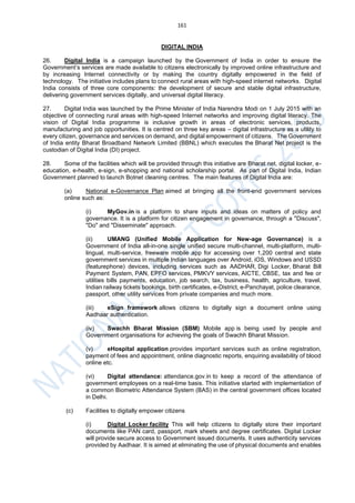 161
DIGITAL INDIA
26. Digital India is a campaign launched by the Government of India in order to ensure the
Government’s services are made available to citizens electronically by improved online infrastructure and
by increasing Internet connectivity or by making the country digitally empowered in the field of
technology. The initiative includes plans to connect rural areas with high-speed internet networks. Digital
India consists of three core components: the development of secure and stable digital infrastructure,
delivering government services digitally, and universal digital literacy.
27. Digital India was launched by the Prime Minister of India Narendra Modi on 1 July 2015 with an
objective of connecting rural areas with high-speed Internet networks and improving digital literacy. The
vision of Digital India programme is inclusive growth in areas of electronic services, products,
manufacturing and job opportunities. It is centred on three key areas – digital infrastructure as a utility to
every citizen, governance and services on demand, and digital empowerment of citizens. The Government
of India entity Bharat Broadband Network Limited (BBNL) which executes the Bharat Net project is the
custodian of Digital India (DI) project.
28. Some of the facilities which will be provided through this initiative are Bharat net, digital locker, e-
education, e-health, e-sign, e-shopping and national scholarship portal. As part of Digital India, Indian
Government planned to launch Botnet cleaning centres. The main features of Digital India are:
(a) National e-Governance Plan aimed at bringing all the front-end government services
online such as:
(i) MyGov.in is a platform to share inputs and ideas on matters of policy and
governance. It is a platform for citizen engagement in governance, through a "Discuss",
"Do" and "Disseminate" approach.
(ii) UMANG (Unified Mobile Application for New-age Governance) is a
Government of India all-in-one single unified secure multi-channel, multi-platform, multi-
lingual, multi-service, freeware mobile app for accessing over 1,200 central and state
government services in multiple Indian languages over Android, iOS, Windows and USSD
(featurephone) devices, including services such as AADHAR, Digi Locker, Bharat Bill
Payment System, PAN, EPFO services, PMKVY services, AICTE, CBSE, tax and fee or
utilities bills payments, education, job search, tax, business, health, agriculture, travel,
Indian railway tickets bookings, birth certificates, e-District, e-Panchayat, police clearance,
passport, other utility services from private companies and much more.
(iii) eSign framework allows citizens to digitally sign a document online using
Aadhaar authentication.
(iv) Swachh Bharat Mission (SBM) Mobile app is being used by people and
Government organisations for achieving the goals of Swachh Bharat Mission.
(v) eHospital application provides important services such as online registration,
payment of fees and appointment, online diagnostic reports, enquiring availability of blood
online etc.
(vi) Digital attendance: attendance.gov.in to keep a record of the attendance of
government employees on a real-time basis. This initiative started with implementation of
a common Biometric Attendance System (BAS) in the central government offices located
in Delhi.
(c) Facilities to digitally empower citizens
(i) Digital Locker facility This will help citizens to digitally store their important
documents like PAN card, passport, mark sheets and degree certificates. Digital Locker
will provide secure access to Government issued documents. It uses authenticity services
provided by Aadhaar. It is aimed at eliminating the use of physical documents and enables
 