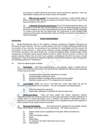 162
the sharing of verified electronic documents across government agencies. Three key
stakeholders of Digi Locker are Citizen, Issuer and requester.
(ii) BPO and job growth: The government is planning to create 28,000 seats of
BPOs in various states and set up at least one Common Service Centre in each of the
gram panchayats in the state.[20]
(iii) e-Sampark Vernacular email service: Out of 10% English speaking Indians, only
2% reside in rural areas. Rest everyone depends on their vernacular language for all living
their lives. However, as of now, email addresses can only be created in English language.
To connect rural India with the Digital India, the Government of India impelled email
services provider giants including Gmail, office and Rediff to provide the email address in
regional languages.
WASTE MANAGEMENT
Introduction
29. Waste Management refers to the collection, transport, processing or disposal, managing and
monitoring of waste materials. The term normally relates to all kinds of waste, whether generated during
the extraction of raw materials, the processing of raw materials into intermediate and final products, the
consumption of final products, or other human activities, including municipal (residential, institutional,
commercial), agricultural, and social (health care, household hazardous waste, sewage sludge). Waste
management is intended to reduce adverse effects of waste on health, the environment or aesthetics. All
wastes materials, whether they are solid, liquid, gaseous or radioactive, fall within the scope of waste
management. It also encompasses the legal and regulatory framework that relates to waste management
encompassing guidance on recycling etc.
30. There are following types of Waste:
(a) Solid Waste. Solid waste predominantly, is any garbage, refuse or rubbish that we
make in our homes and other places. This can be further Classified into different types depending
on their source as under:-
(i) Household waste is generally classified as municipal
(ii) Industrial waste as hazardous waste
(iii) Biomedical waste or hospital waste as disease causing waste
(iv) Electronic wastes such as TV’s, refrigerators and computers
(b) Liquid Waste. Waste can come in non-solid form. Some solid waste can also be
converted to a liquid waste form for disposal. This can be classified into following types:-
(i) Chemicals released by industries.
(ii) Waste water released by households through the sewer lines.
(c) Radioactive Waste. These are those wastes that contain radioactive material.
Radioactive wastes are usually by-products of nuclear power generation and other applications of
nuclear fission or nuclear technology, such as research and medicine. Radioactive waste is
hazardous to most forms of life and the environment and is regulated by government agencies in
order to protect human health and the environment.
(d) Municipal Solid Waste. This includes trash or garbage from households, schools,
offices, market places, restaurants and other public places. This waste comprises of:-
(i) Organic waste such as vegetable and fruit peels, leftover foodstuff, etc.
(ii) Paper.
(iii) Cotton and Woolen clothes.
(iv) Wood.
(v) Plastic Bags.
(vi) Tin, aluminum and other metal items such as cans.
(vii) Glass Bottles.
 