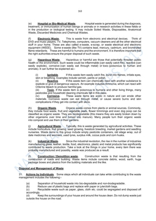 163
(e) Hospital or Bio-Medical Waste. Hospital waste is generated during the diagnosis,
treatment, or immunization of human beings or animals or in research activities in these fields or
in the production or biological testing. It may include Soiled Waste, Disposables, Anatomical
Waste, Discarded Medicines and Chemical Wastes.
(f) Electronic Waste. This is waste from electronic and electrical devices. Think of
DVD and music players, TV, Telephones, computers, vacuum cleaners and all the other electrical
stuff in your home. These are also called e-waste, e-scrap, or waste electrical and electronic
equipment (WEEE). Some e-waste (like TV) contains lead, mercury, cadmium, and brominated
flame retardants. These are harmful to humans and the environment. It is therefore important that
the right authorities ensure the proper disposal of such waste.
(g) Hazardous Waste. Hazardous or harmful are those that potentially threaten public
health or the environment. Such waste could be inflammable (can easily catch fire), reactive (can
easily explode), corrosive (can easily eat through metal) or toxic (poisonous to human and
animals). It can further be explained as:-
(i) Ignitable. If this waste item easily catch fire, burst into flames, irritate eyes,
skin or breathing. Examples include varnish, paints or polish.
(ii) Reactive. If this waste item can chemically react with another substance to
explode or give of dangerous vapours. An example includes Ammonia, which can react with
Chlorine bleach to produce harmful gas.
(iii) Toxic. If the waste item is poisonous to humans and other living things, many
pesticides and household cleaning chemicals fall in this class.
(iv) Corrosive. These waste items are acidic in nature and can erode other
materials. Corrosive waste can eat through metal, or cause severe burns and skin
complications if they get into contact with skins.
(h) Organic Waste. Organic waste comes from plants or animal sources. Commonly,
they include food waste, fruit and vegetable peels, flower trimmings and even dog poop can be
classified as organic waste. They are biodegradable (this means they are easily broken down by
other organisms over time and turned into manure). Many people turn their organic waste
into compost and use them in their gardens.
(j) Agricultural Waste. Typically, this is waste generated by agricultural activities. These
include horticulture, fruit growing, seed growing, livestock breeding, market gardens and seedling
nurseries. Waste items in this group include empty pesticide containers, old silage wrap, out of
date medicines and wormers, used tyres, surplus milk, cocoa pods and corn husks.
(k) Industrial Waste. Since the industrial revolution, the rise in the number of industries
manufacturing glass, leather, textile, food, electronics, plastic and metal products has significantly
contributed to waste production. Take a look at the things in your home, every item there was
probably manufactured and possibly, waste was produced as a result.
(l) Construction / Demolition waste. Construction waste is that resulting from the
construction of roads and building. Waste items include concrete debris, wood, earth, huge
package boxes and plastics from the building materials and the like.
Disposal and Management of Waste
31. Actions by Individuals. Some steps which all individuals can take while contributing to the waste
management includes the following:-
(a) Separation of household waste into bio-degradable and non-biodegradable.
(b) Reduce use of plastic bags and replace with paper or jute/cloth bags.
(c) Recyclable waste such as paper, glass, cloth etc. could be segregated and disposed off
accordingly.
(d) Keep the surroundings of your house and around the house clean. Do not dump waste just
outside the house on the road.
 