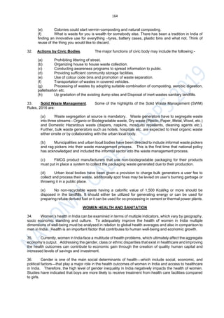 164
(e) Colonies could start vermin-composting and natural composting.
(f) What is waste for you is wealth for somebody else. There has been a tradition in India of
finding an innovative use for everything –tyres, battery cases, plastic bins and what not. Think of
reuse of the thing you would like to discard.
32. Actions by Civic Bodies. The major functions of civic body may include the following:-
(a) Prohibiting littering of street.
(b) Organizing house to house waste collection.
(c) Conducting awareness programs to spread information to public.
(d) Providing sufficient community storage facilities.
(e) Use of colour code bins and promotion of waste separation.
(f) Transportation of wastes in covered vehicles.
(g) Processing of wastes by adopting suitable combination of composting, aerobic digestion,
palletisation etc.
(h) Up gradation of the existing dump sites and Disposal of inert wastes sanitary landfills.
33. Solid Waste Management. Some of the highlights of the Solid Waste Management (SWM)
Rules, 2016 are:
(a) Waste segregation at source is mandatory. Waste generators have to segregate waste
into three streams - Organic or Biodegradable waste, Dry waste (Plastic, Paper, Metal, Wood, etc.)
and Domestic Hazardous waste (diapers, napkins, mosquito repellents, cleaning agents etc.).
Further, bulk waste generators such as hotels, hospitals etc. are expected to treat organic waste
either onsite or by collaborating with the urban local body.
(b) Municipalities and urban local bodies have been directed to include informal waste pickers
and rag pickers into their waste management process. This is the first time that national policy
has acknowledged and included the informal sector into the waste management process.
(c) FMCG product manufacturers that use non-biodegradable packaging for their products
must put in place a system to collect the packaging waste generated due to their production.
(d) Urban local bodies have been given a provision to charge bulk generators a user fee to
collect and process their waste, additionally spot fines may be levied on user’s burning garbage or
throwing it in a public place.
(e) No non-recyclable waste having a calorific value of 1,500 Kcal/kg or more should be
disposed in the landfills. It should either be utilized for generating energy or can be used for
preparing refuse derived fuel or it can be used for co-processing in cement or thermal power plants.
WOMEN HEALTH AND SANITATION
34. Women’s health in India can be examined in terms of multiple indicators, which vary by geography,
socio economic standing and culture. To adequately improve the health of women in India multiple
dimensions of well-being must be analysed in relation to global health averages and also in comparison to
men in India. Health is an important factor that contributes to human well-being and economic growth.
35. Currently, women in India face a multitude of health problems, which ultimately affect the aggregate
economy’s output. Addressing the gender, class or ethnic disparities that exist in healthcare and improving
the health outcomes can contribute to economic gain through the creation of quality human capital and
increased levels of savings and investment.
36. Gender is one of the main social determinants of health—which include social, economic, and
political factors—that play a major role in the health outcomes of women in India and access to healthcare
in India. Therefore, the high level of gender inequality in India negatively impacts the health of women.
Studies have indicated that boys are more likely to receive treatment from health care facilities compared
to girls.
 
