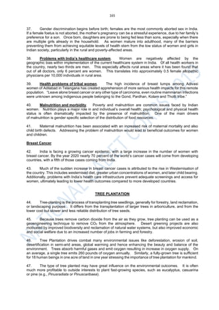 165
37. Gender discrimination begins before birth; females are the most commonly aborted sex in India.
If a female foetus is not aborted, the mother’s pregnancy can be a stressful experience, due to her family’s
preference for a son. Once born, daughters are prone to being fed less than sons, especially when there
are multiple girls already in the household. As women mature into adulthood, many of the barriers
preventing them from achieving equitable levels of health stem from the low status of women and girls in
Indian society, particularly in the rural and poverty-affected areas.
38. Problems with India’s healthcare system. Women are negatively affected by the
geographic bias within implementation of the current healthcare system in India. Of all health workers in
the country, nearly two thirds are men. This especially affects rural areas where it has been found that
out of all doctors, only 6 percent are women. This translates into approximately 0.5 female allopathic
physicians per 10,000 individuals in rural area.
39. Health problems of tribal women. The high incidence of breast lumps among Adivasi
women of Adilabad in Telangana has created apprehension of more serious health impacts for this remote
population. “Leave alone breast cancer or any other type of carcinoma, even routine mammarian infections
were unknown among indigenous people belonging to the Gond, Pardhan, Kolam and Thotti tribe.”
40. Malnutrition and morbidity. Poverty and malnutrition are common issues faced by Indian
women. Nutrition plays a major role in and individual’s overall health; psychological and physical health
status is often dramatically impacted by the presence of malnutrition. One of the main drivers
of malnutrition is gender specific selection of the distribution of food resources.
41. Maternal malnutrition has been associated with an increased risk of maternal mortality and also
child birth defects. Addressing the problem of malnutrition would lead to beneficial outcomes for women
and children.
Breast Cancer
42. India is facing a growing cancer epidemic, with a large increase in the number of women with
breast cancer. By the year 2020 nearly 70 percent of the world’s cancer cases will come from developing
countries, with a fifth of those cases coming from India.
43. Much of the sudden increase in breast cancer cases is attributed to the rise in Westernisation of
the country. This includes westernised diet, greater urban concentrations of women, and later child bearing.
Additionally, problems with India’s health care infrastructure prevent adequate screenings and access for
women, ultimately leading to lower health outcomes compared to more developed countries.
TREE PLANTATION
44. Tree-planting is the process of transplanting tree seedlings, generally for forestry, land reclamation,
or landscaping purpose. It differs from the transplantation of larger trees in arboriculture, and from the
lower cost but slower and less reliable distribution of tree seeds.
45. Because trees remove carbon dioxide from the air as they grow, tree planting can be used as a
geoengineering technique to remove CO2 from the atmosphere. Desert greening projects are also
motivated by improved biodiversity and reclamation of natural water systems, but also improved economic
and social welfare due to an increased number of jobs in farming and forestry.
46. Tree Plantation drives combat many environmental issues like deforestation, erosion of soil,
desertification in semi-arid areas, global warming and hence enhancing the beauty and balance of the
environment. Trees absorb harmful gases and emit oxygen resulting in increase in oxygen supply. On
an average, a single tree emits 260 pounds of oxygen annually. Similarly, a fully-grown tree is sufficient
for 18 human beings in one acre of land in one year stressing the importance of tree plantation for mankind.
47. The type of tree planted may have great influence on the environmental outcomes. It is often
much more profitable to outside interests to plant fast-growing species, such as eucalyptus, casuarina
or pine (e.g., Pinusradiata or Pinuscaribaea).
 