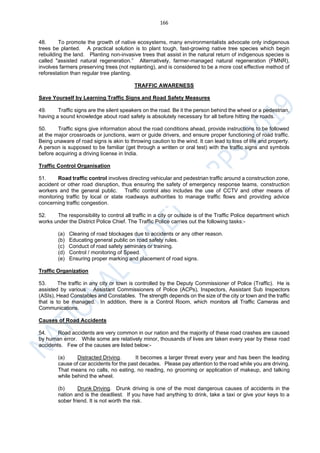 166
48. To promote the growth of native ecosystems, many environmentalists advocate only indigenous
trees be planted. A practical solution is to plant tough, fast-growing native tree species which begin
rebuilding the land. Planting non-invasive trees that assist in the natural return of indigenous species is
called "assisted natural regeneration.” Alternatively, farmer-managed natural regeneration (FMNR),
involves farmers preserving trees (not replanting), and is considered to be a more cost effective method of
reforestation than regular tree planting.
TRAFFIC AWARENESS
Save Yourself by Learning Traffic Signs and Road Safety Measures
49. Traffic signs are the silent speakers on the road. Be it the person behind the wheel or a pedestrian,
having a sound knowledge about road safety is absolutely necessary for all before hitting the roads.
50. Traffic signs give information about the road conditions ahead, provide instructions to be followed
at the major crossroads or junctions, warn or guide drivers, and ensure proper functioning of road traffic.
Being unaware of road signs is akin to throwing caution to the wind. It can lead to loss of life and property.
A person is supposed to be familiar (get through a written or oral test) with the traffic signs and symbols
before acquiring a driving license in India.
Traffic Control Organisation
51. Road traffic control involves directing vehicular and pedestrian traffic around a construction zone,
accident or other road disruption, thus ensuring the safety of emergency response teams, construction
workers and the general public. Traffic control also includes the use of CCTV and other means of
monitoring traffic by local or state roadways authorities to manage traffic flows and providing advice
concerning traffic congestion.
52. The responsibility to control all traffic in a city or outside is of the Traffic Police department which
works under the District Police Chief. The Traffic Police carries out the following tasks:-
(a) Clearing of road blockages due to accidents or any other reason.
(b) Educating general public on road safety rules.
(c) Conduct of road safety seminars or training.
(d) Control / monitoring of Speed.
(e) Ensuring proper marking and placement of road signs.
Traffic Organization
53. The traffic in any city or town is controlled by the Deputy Commissioner of Police (Traffic). He is
assisted by various Assistant Commissioners of Police (ACPs), Inspectors, Assistant Sub Inspectors
(ASIs), Head Constables and Constables. The strength depends on the size of the city or town and the traffic
that is to be managed. In addition, there is a Control Room, which monitors all Traffic Cameras and
Communications.
Causes of Road Accidents
54. Road accidents are very common in our nation and the majority of these road crashes are caused
by human error. While some are relatively minor, thousands of lives are taken every year by these road
accidents. Few of the causes are listed below:-
(a) Distracted Driving. It becomes a larger threat every year and has been the leading
cause of car accidents for the past decades. Please pay attention to the road while you are driving.
That means no calls, no eating, no reading, no grooming or application of makeup, and talking
while behind the wheel.
(b) Drunk Driving. Drunk driving is one of the most dangerous causes of accidents in the
nation and is the deadliest. If you have had anything to drink, take a taxi or give your keys to a
sober friend. It is not worth the risk.
 