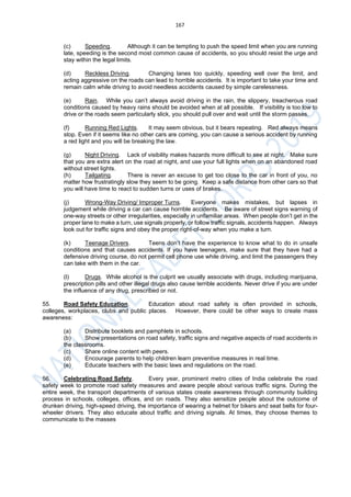 167
(c) Speeding. Although it can be tempting to push the speed limit when you are running
late, speeding is the second most common cause of accidents, so you should resist the urge and
stay within the legal limits.
(d) Reckless Driving. Changing lanes too quickly, speeding well over the limit, and
acting aggressive on the roads can lead to horrible accidents. It is important to take your time and
remain calm while driving to avoid needless accidents caused by simple carelessness.
(e) Rain. While you can’t always avoid driving in the rain, the slippery, treacherous road
conditions caused by heavy rains should be avoided when at all possible. If visibility is too low to
drive or the roads seem particularly slick, you should pull over and wait until the storm passes.
(f) Running Red Lights. It may seem obvious, but it bears repeating. Red always means
stop. Even if it seems like no other cars are coming, you can cause a serious accident by running
a red light and you will be breaking the law.
(g) Night Driving. Lack of visibility makes hazards more difficult to see at night. Make sure
that you are extra alert on the road at night, and use your full lights when on an abandoned road
without street lights.
(h) Tailgating. There is never an excuse to get too close to the car in front of you, no
matter how frustratingly slow they seem to be going. Keep a safe distance from other cars so that
you will have time to react to sudden turns or uses of brakes.
(j) Wrong-Way Driving/ Improper Turns. Everyone makes mistakes, but lapses in
judgement while driving a car can cause horrible accidents. Be aware of street signs warning of
one-way streets or other irregularities, especially in unfamiliar areas. When people don’t get in the
proper lane to make a turn, use signals properly, or follow traffic signals, accidents happen. Always
look out for traffic signs and obey the proper right-of-way when you make a turn.
(k) Teenage Drivers. Teens don’t have the experience to know what to do in unsafe
conditions and that causes accidents. If you have teenagers, make sure that they have had a
defensive driving course, do not permit cell phone use while driving, and limit the passengers they
can take with them in the car.
(l) Drugs. While alcohol is the culprit we usually associate with drugs, including marijuana,
prescription pills and other illegal drugs also cause terrible accidents. Never drive if you are under
the influence of any drug, prescribed or not.
55. Road Safety Education. Education about road safety is often provided in schools,
colleges, workplaces, clubs and public places. However, there could be other ways to create mass
awareness:
(a) Distribute booklets and pamphlets in schools.
(b) Show presentations on road safety, traffic signs and negative aspects of road accidents in
the classrooms.
(c) Share online content with peers.
(d) Encourage parents to help children learn preventive measures in real time.
(e) Educate teachers with the basic laws and regulations on the road.
56. Celebrating Road Safety. Every year, prominent metro cities of India celebrate the road
safety week to promote road safety measures and aware people about various traffic signs. During the
entire week, the transport departments of various states create awareness through community building
process in schools, colleges, offices, and on roads. They also sensitize people about the outcome of
drunken driving, high-speed driving, the importance of wearing a helmet for bikers and seat belts for four-
wheeler drivers. They also educate about traffic and driving signals. At times, they choose themes to
communicate to the masses
 