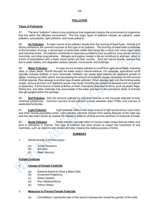 168
POLLUTION
Types of Pollutants
57. The term "pollution" refers to any substance that negatively impacts the environment or organisms
that live within the affected environment. The five major types of pollution include: air pollution, water
pollution, soil pollution, light pollution, and noise pollution.
58. Air Pollution. A major source of air pollution results from the burning of fossil fuels. Vehicle and
factory emissions are common sources of this type of air pollution. The burning of fossil fuels contributes
to the formation of smog, a dense layer of particulate matter that hangs like a cloud over many major cities
and industrial zones. Air pollution contributes to respiratory problems such as asthma, lung cancer, chronic
bronchitis, and other lung ailments. Nitrogen and sulphur oxides in the air contribute to acid rain, which is
a form of precipitation with a lower (more acidic) pH than normal. Acid rain harms forests, species that
live in water bodies, and degrades outdoor statues, monuments, and buildings.
59. Water Pollution. A major source of water pollution is runoff from agricultural fields, industrial
sites, or urban areas. Runoff disrupts the water body’s natural balance. For example, agricultural runoff
typically includes fertilizer or toxic chemicals. Fertilizer can cause algal blooms (an explosive growth of
algae), choking out other plants and decreasing the amount of available oxygen necessary for the survival
of other species. Raw sewage is another type of water pollutant. When sewage gets into the drinking water
supply, serious stomach and digestive issues may result, including the spread of diseases such as typhoid
or dysentery. A third source of water pollution is trash. Improperly disposed of items, such as plastic bags,
fishing line, and other materials may accumulate in the water and lead to the premature death of animals
that get tangled within the garbage.
60. Soil Pollution. Soil can become polluted by industrial sources or the improper disposal of toxic
chemical substances. Common sources of soil pollution include asbestos, lead, PCBs, and overuse of
pesticides/herbicides.
61. Light Pollution. Light pollution refers to the large amount of light produced by most urban
and other heavily-populated areas. Light pollution prevents citizens from seeing features of the night sky
and has also been shown to impede the migration patterns of birds and the activities of nocturnal animals.
62. Noise Pollution. Noise pollution typically refers to human-made noises that are either very
loud or disruptive in manner. This type of pollution has been shown to impact the movement of sea
mammals, such as dolphins and whales and also impacts the nesting success of birds.
SUMMARY
1. Social security is of three types:-
(a) Social Insurance.
(b) Services.
(c) Basic Security.
Female Foeticide
2. Causes of Female Foeticide.
(a) Extreme Desire to Have a Male Child.
(b) Unwanted Pregnancy.
(c) Dowry System.
(d) Poor Medical Ethics.
(e) Inferior Status.
3. Measures to Prevent Female Foeticide.
(a) Cancellation / permanent ban of the doctor’s license who reveal the gender of the child.
 