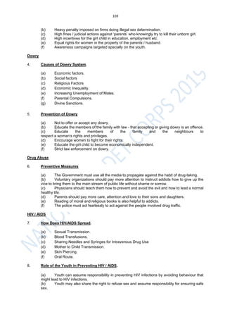 169
(b) Heavy penalty imposed on firms doing illegal sex determination.
(c) High fines / judicial actions against ‘parents’ who knowingly try to kill their unborn girl.
(d) High incentives for the girl child in education, employment etc.
(e) Equal rights for women in the property of the parents / husband.
(f) Awareness campaigns targeted specially on the youth.
Dowry
4. Causes of Dowry System.
(a) Economic factors.
(b) Social factors
(c) Religious Factors
(d) Economic Inequality.
(e) Increasing Unemployment of Males.
(f) Parental Compulsions.
(g) Divine Sanctions.
5. Prevention of Dowry
(a) Not to offer or accept any dowry.
(b) Educate the members of the family with law - that accepting or giving dowry is an offence.
(c) Educate the members of the family and the neighbours to
respect a woman’s rights and privileges.
(d) Encourage women to fight for their rights.
(e) Educate the girl child to become economically independent.
(f) Strict law enforcement on dowry.
Drug Abuse
6. Preventive Measures
(a) The Government must use all the media to propagate against the habit of drug-taking.
(b) Voluntary organizations should pay more attention to instruct addicts how to give up the
vice to bring them to the main stream of public life without shame or sorrow.
(c) Physicians should teach them how to prevent and avoid the evil and how to lead a normal
healthy life.
(d) Parents should pay more care, attention and love to their sons and daughters.
(e) Reading of moral and religious books is also helpful to addicts.
(f) The police must act fearlessly to act against the people involved drug traffic.
HIV / AIDS
7. How Does HIV/AIDS Spread.
(a) Sexual Transmission.
(b) Blood Transfusions.
(c) Sharing Needles and Syringes for Intravenous Drug Use
(d) Mother to Child Transmission.
(e) Skin Piercing.
(f) Oral Route.
8. Role of the Youth in Preventing HIV / AIDS.
(a) Youth can assume responsibility in preventing HIV infections by avoiding behaviour that
might lead to HIV infections.
(b) Youth may also share the right to refuse sex and assume responsibility for ensuring safe
sex.
 