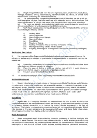 170
(c) People living with HIV/AIDS have the same right to education, employment, health, travel,
marriage, recreation, privacy, social security, scientific benefits etc. Hence, all should share
responsibilities for avoiding HIV infection / re-infection.
(d) The youth by creating a proper and positive peer pressure, can delay the age at first sex,
avoid sex before marriage, practicing safer sex, and preventing alcohol and drug abuse. The
stereotypical image of a “macho” male needs to be changed to depict responsible behaviours.
(e) The young can also play an important role in addressing gender imbalance, which is one
of the important factors for underdevelopment and HIV transmission.
(f) Youth should also educate general public by spreading the information that HIV cannot be
transmitted by the following actions:-
(i) Shaking Hands.
(ii) Sharing of Clothes.
(iii) Sharing of Food and Utensils.
(iv) Sharing of Toilets.
(v) Insect Bites.
(vi) Hugging or Kissing.
(vii) Working in the same office or travelling in the same vehicle.
(viii) Playing or swimming with the infected person.
(ix) Coughing, sneezing or in routine patient-care activities (bedmaking, feeding etc).
Beti Bachao, Beti Padhao
9. It is a campaign of the Government of India that aims to generate awareness and improve the
efficiency of welfare services intended for girls in India. Strategies employed to successfully carry out the
scheme are:
(a) Implement a sustained social mobilization and communication campaign to create equal
value for the girl child and promote her education.
(b) Place the issue of decline in child sex ratio/sex ratio at birth in public discourse,
improvement of which would be an indicator for good governance.
(c) Focus on gender critical districts and cities.
10. The Beti Bachao campaign is also supported by the Indian Medical Association.
Mission Indradhanush
11. Mission Indradhanush is a health mission of the government of India.The ultimate goal of Mission
Indradhanush is to ensure full immunization with all available vaccines for children up to two years of age
and pregnant women. Intensified Mission Indradhanush will cover low performing areas in the selected
districts (high priority districts) and urban areas. Special attention will be given to unserved/low coverage
pockets in sub-centre and urban slums with migratory population. The focus is also on the urban
settlements and cities identified under National Urban Health Mission (NUHM).
Digital India
12. Digital India is a campaign launched by the Government of India in order to ensure the
Government’s services are made available to citizens electronically by improved online infrastructure and
by increasing Internet connectivity or by making the country digitally empowered in the field of
technology. The initiative includes plans to connect rural areas with high-speed internet networks. Digital
India consists of three core components: the development of secure and stable digital infrastructure,
delivering government services digitally, and universal digital literacy.
Waste Management
13. Waste Management refers to the collection, transport, processing or disposal, managing and
monitoring of waste materials. The term normally relates to all kinds of waste, whether generated during
the extraction of raw materials, the processing of raw materials into intermediate and final products, the
consumption of final products, or other human activities, including municipal (residential, institutional,
 