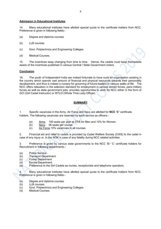 9
Admission in Educational Institutes
14. Many educational institutes have allotted special quota to the certificate holders from NCC.
Preference is given in following fields:-
(a) Degree and diploma courses.
(b) LLB courses.
(c) Govt. Polytechnics and Engineering Colleges.
(d) Medical Courses.
15. The incentives keep changing from time to time. Hence, the cadets must keep themselves
aware of the incentives published in various Central / State Government orders.
Conclusion
16. The youth of Independent India are indeed fortunate to have such an organisation existing in
the country which spends vast amount of financial and physical resources towards their personality
development, and thus is indeed a nursery for grooming of future leaders in various walks of life. The
NCC offers relaxation in the selection standard for employment in various armed forces, para-military
forces as well as state government jobs; provides opportunities to work for NCC either in the form of
GCI (Girl Cadet Instructor) or WTLO (Whole Time Lady Officer).
SUMMARY
1. Specific vacancies in the Army, Air Force and Navy are allotted for NCC ‘C’ certificate
holders. The following vacancies are reserved by each service as officers:-
(a) Army. 100 seats per year at OTA for Men and 10% for Women.
(b) Navy. 06 seats per course.
(c) Air Force.10% vacancies in all courses.
2. Financial aid and relief to cadets is provided by Cadet Welfare Society (CWS) to the cadet in
case of any injury or, to the NOK in case of any fatality during NCC related activities.
3. Preference is given by various state governments to the NCC ‘B’/ ‘C’ certificate holders for
Recruitment in following departments:-
(a) Police Service.
(b) Transport Department.
(c) Forest Department.
(d) Excise Department.
(e) Preference to the Girl Cadets as nurses, receptionists and telephone operators.
4. Many educational institutes have allotted special quota to the certificate holders from NCC.
Preference is given in following fields:-
(a) Degree and diploma courses.
(b) LLB courses.
(c) Govt. Polytechnics and Engineering Colleges.
(d) Medical Courses.
 