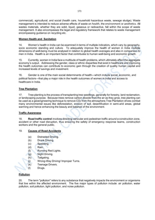 171
commercial), agricultural, and social (health care, household hazardous waste, sewage sludge). Waste
management is intended to reduce adverse effects of waste on health, the environment or aesthetics. All
wastes materials, whether they are solid, liquid, gaseous or radioactive, fall within the scope of waste
management. It also encompasses the legal and regulatory framework that relates to waste management
encompassing guidance on recycling etc.
Women Health and Sanitation
14. Women’s health in India can be examined in terms of multiple indicators, which vary by geography,
socio economic standing and culture. To adequately improve the health of women in India multiple
dimensions of well-being must be analysed in relation to global health averages and also in comparison to
men in India. Health is an important factor that contributes to human well-being and economic growth.
15. Currently, women in India face a multitude of health problems, which ultimately affect the aggregate
economy’s output. Addressing the gender, class or ethnic disparities that exist in healthcare and improving
the health outcomes can contribute to economic gain through the creation of quality human capital and
increased levels of savings and investment.
16. Gender is one of the main social determinants of health—which include social, economic, and
political factors—that play a major role in the health outcomes of women in India and access to
healthcare in India.
Tree Plantation
17. Tree-planting is the process of transplanting tree seedlings, generally for forestry, land reclamation,
or landscaping purpose. Because trees remove carbon dioxide from the air as they grow, tree planting can
be used as a geoengineering technique to remove CO2 from the atmosphere.Tree Plantation drives combat
many environmental issues like deforestation, erosion of soil, desertification in semi-arid areas, global
warming and hence enhancing the beauty and balance of the environment.
Traffic Awareness
18. Road traffic control involves directing vehicular and pedestrian traffic around a construction zone,
accident or other road disruption, thus ensuring the safety of emergency response teams, construction
workers and the general public.
19. Causes of Road Accidents
(a) Distracted Driving.
(b) Drunk Driving.
(c) Speeding.
(d) Rain.
(f) Running Red Lights.
(g) Night Driving.
(h) Tailgating.
(j) Wrong-Way Driving/ Improper Turns.
(k) Teenage Drivers.
(l) Drugs.
Pollution
20. The term "pollution" refers to any substance that negatively impacts the environment or organisms
that live within the affected environment. The five major types of pollution include: air pollution, water
pollution, soil pollution, light pollution, and noise pollution.
 