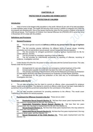 172
CHAPTER SS - IV
PROTECTION OF CHILDREN AND WOMEN SAFETY
PROTECTION OF CHILDREN
Introduction
1. India is home to the largest child population in the world. Almost 42 per cent of its total population
is under eighteen years of age. The health and security of the country’s children is integral to any vision for
its progress and development. One of the issues marring the vision for the country’s children is the evil of
child sexual abuse. The Protection of Children from Sexual Offences Act (POCSO) 2012 came into force
in November 2012 to deal with the problem.
Definitions and Provisions
2. General Provisions.
(a) The Act is gender-neutral and defines a child as any person below the age of eighteen
years.
(b) The Act provides precise definitions for different forms of sexual abuse, including
penetrative and non-penetrative sexual assault, sexual harassment and pornography.
(c) The Act provides for stringent punishment including rigorous imprisonment for life for
certain offences, and fine.
(d) The Act provides for mandatory reporting of sexual offences.
(e) The Act provides for child-friendly procedures for reporting of offences, recording of
evidence, investigation and trial.
3. Under Section 45 of the Act, the power to make rules rests with the Central Government. The rules
framed under the Act provide:-
(a) Arrangements for care and protection and emergency medical treatment of the child.
(b) Compensation payable to a child who has been the victim of a sexual offence.
(c) The periodic monitoring of the provisions of the Act the National Commission for Protection
of Child Rights (NCPCR) and State Commissions for Protection of Child Rights (SCPCR).
(d) Arrangements for the care and protection of the child and no re-victimisation during
investigation and trial.
Punishment under the Act
4. The act also recognizes that the intent to commit an offence, when unsuccessful for whatever
reason, needs to be penalized. The attempt to commit an offence under the act has been made liable for
punishment for up to half the punishment prescribed for the commission of the offence.
5. The act also provides punishment for providing assistance to the offence. This would cover
Trafficking of the children for sexual purposes.
6. Punishment for Offences Covered in the Act. These are as under:-
(a) Penetrative Sexual Assault (Section 3). Not less than seven years imprisonment, this
may extend to imprisonment for life and, fine (Section 4).
(b) Aggravated Penetrative Sexual Assault (Section 5). Not less than ten years
imprisonment, this may lead to imprisonment for life and, fine (Section 6).
(c) Sexual Assault (Section 7). Not less than three years imprisonment, this may extend to
five years and, fine (Section 8).
(d) Aggravated Sexual Assault (Section 9). Not less than five years imprisonment, this may
extend to seven years, and fine (Section 10).
(e) Sexual Harassment of the Child (Section 11). Three years imprisonment and fine
(Section 12).
 