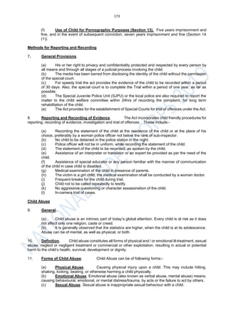 173
(f) Use of Child for Pornographic Purposes (Section 13). Five years imprisonment and
fine, and in the event of subsequent conviction, seven years imprisonment and fine (Section 14
(1)).
Methods for Reporting and Recording
7. General Provisions.
(a) His or her right to privacy and confidentiality protected and respected by every person by
all means and through all stages of a judicial process involving the child.
(b) The media has been barred from disclosing the identity of the child without the permission
of the special court.
(c) For speedy trial the act provides the evidence of the child to be recorded within a period
of 30 days. Also, the special court is to complete the Trial within a period of one year, as far as
possible.
(d) The Special Juvenile Police Unit (SJPU) or the local police are also required to report the
matter to the child welfare committee within 24hrs of recording the complaint, for long term
rehabilitation of the child.
(e) The Act provides for the establishment of Special Courts for trial of offences under the Act.
8. Reporting and Recording of Evidence. The Act incorporates child friendly procedures for
reporting, recording of evidence, investigation and trial of offences. These include:-
(a) Recording the statement of the child at the residence of the child or at the place of his
choice, preferably by a woman police officer not below the rank of sub-inspector.
(b) No child to be detained in the police station in the night.
(c) Police officer will not be in uniform, while recording the statement of the child.
(d) The statement of the child to be recorded, as spoken by the child.
(e) Assistance of an interpreter or translator or an expert be provided as per the need of the
child.
(f) Assistance of special educator or any person familiar with the manner of communication
of the child in case child is disabled.
(g) Medical examination of the child in presence of parents.
(h) The victim is a girl child; the medical examination shall be conducted by a woman doctor.
(i) Frequent breaks for the child during trial.
(j) Child not to be called repeatedly to testify.
(k) No aggressive questioning or character assassination of the child.
(l) In-camera trial of cases.
Child Abuse
9. General.
(a) Child abuse is an intrinsic part of today’s global attention. Every child is at risk as it does
not affect only one religion, caste or creed.
(b) It is generally observed that the statistics are higher, when the child is at its adolescence.
Abuse can be of mental, as well as physical, or both.
10. Definition. Child abuse constitutes all forms of physical and / or emotional ill-treatment, sexual
abuse, neglect or negligent treatment or commercial or other exploitation, resulting in actual or potential
harm to the child’s health, survival, development or dignity.
11. Forms of Child Abuse. Child Abuse can be of following forms:-
(a) Physical Abuse. Causing physical injury upon a child. This may include hitting,
shaking, kicking, beating, or otherwise harming a child physically.
(b) Emotional Abuse. Emotional abuse (also known as verbal abuse, mental abuse) means,
causing behavioural, emotional, or mental distress/trauma, by acts or the failure to act by others.
(c) Sexual Abuse. Sexual abuse is inappropriate sexual behaviour with a child.
 