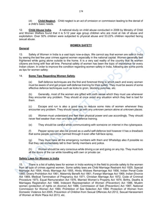 174
(d) Child Neglect. Child neglect is an act of omission or commission leading to the denial of
a child’s basic needs.
12. Child Abuse India. A national study on child abuse conducted in 2006 by Ministry of Child
and Women Welfare found that it is 5-12 year age group children who are most at risk of abuse and
exploitation. Over 50% children were subjected to physical abuse and 53.22% children reported facing
sexual abuse.
WOMEN SAFETY
General
13. Safety of Women in India is a vast topic now-a-days. We cannot say that women are safe in India
by seeing the last few year crimes against women especially in the national capital. Women generally feel
frightened while going alone outside to the home. It is a very sad reality of the country that its women
citizens are living with fear all time. Personal safety of women has been the topic of importance for every
Indian citizen. In order to improve the condition regarding women safety in India, following are some points
as tips for women safety:
14. Some Tips Regarding Women Safety.
(a) Self defence techniques are the first and foremost thing to which each and every woman
must be aware of and get proper self-defense training for their safety. They must be aware of some
effective defence techniques such as kicks to groin, blocking punches, etc.
(b) Generally, most of the women are gifted with sixth sense which they must use whenever
they encounter any problem. They should at once avoid any situation which they feel is bad for
them.
(c) Escape and run is also a good way to reduce some risks of women whenever they
encounter any problem. They should never go with any unknown person alone at unknown places.
(d) Women must understand and feel their physical power and use accordingly. They should
never feel weaker than men and take self-defence training.
(e) They should be careful while communicating with someone on internet in the cyberspace.
(f) Pepper spray can also be proved as a useful self-defence tool however it has a drawback
that some people cannot be harmed through it even after full-face spray.
(g) They must have all the emergency numbers with them and WhatsApp also if possible so
that they can immediately tell to their family members and police.
(h) Women should be very conscious while driving a car and going on any trip. They must lock
all the doors of the car while travelling with own or private car.
Safety Laws for Women in India
15. There is a list of safety laws for women in India working in the field to provide safety to the women
from all type of crimes against women. Some safety laws are Child Marriage Restraint Act 1929, Special
Marriage Act 1954, Hindu Marriage Act 1955, Hindu Widows Remarriage Act 1856, Indian Penal Code
1860, Dowry Prohibition Act 1961, Maternity Benefit Act 1861, Foreign Marriage Act 1969, Indian Divorce
Act 1969, Medical Termination of Pregnancy Act 1971, Christian Marriage Act 1872, Code of Criminal
Procedure 1973, Equal Remuneration Act 1976, Married Women’s Property Act 1874, Births, Deaths &
Marriages Registration Act 1886, Indecent Representation of Women (Prevention) Act 1986, Muslim
women (protection of rights on divorce) Act 1986, Commission of Sati (Prevention) Act 1987, National
Commission for Women Act 1990, Prohibition of Sex Selection Act 1994, Protection of Women from
Domestic Violence Act 2005, Prevention of Children from Sexual Offences Act 2012, Sexual Harassment
of Women at Work Place Act 2013, etc.
 