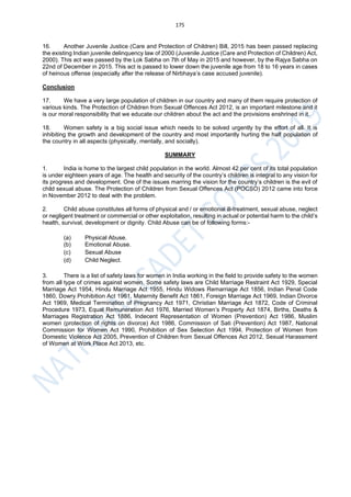 175
16. Another Juvenile Justice (Care and Protection of Children) Bill, 2015 has been passed replacing
the existing Indian juvenile delinquency law of 2000 (Juvenile Justice (Care and Protection of Children) Act,
2000). This act was passed by the Lok Sabha on 7th of May in 2015 and however, by the Rajya Sabha on
22nd of December in 2015. This act is passed to lower down the juvenile age from 18 to 16 years in cases
of heinous offense (especially after the release of Nirbhaya’s case accused juvenile).
Conclusion
17. We have a very large population of children in our country and many of them require protection of
various kinds. The Protection of Children from Sexual Offences Act 2012, is an important milestone and it
is our moral responsibility that we educate our children about the act and the provisions enshrined in it.
18. Women safety is a big social issue which needs to be solved urgently by the effort of all. It is
inhibiting the growth and development of the country and most importantly hurting the half population of
the country in all aspects (physically, mentally, and socially).
SUMMARY
1. India is home to the largest child population in the world. Almost 42 per cent of its total population
is under eighteen years of age. The health and security of the country’s children is integral to any vision for
its progress and development. One of the issues marring the vision for the country’s children is the evil of
child sexual abuse. The Protection of Children from Sexual Offences Act (POCSO) 2012 came into force
in November 2012 to deal with the problem.
2. Child abuse constitutes all forms of physical and / or emotional ill-treatment, sexual abuse, neglect
or negligent treatment or commercial or other exploitation, resulting in actual or potential harm to the child’s
health, survival, development or dignity. Child Abuse can be of following forms:-
(a) Physical Abuse.
(b) Emotional Abuse.
(c) Sexual Abuse
(d) Child Neglect.
3. There is a list of safety laws for women in India working in the field to provide safety to the women
from all type of crimes against women. Some safety laws are Child Marriage Restraint Act 1929, Special
Marriage Act 1954, Hindu Marriage Act 1955, Hindu Widows Remarriage Act 1856, Indian Penal Code
1860, Dowry Prohibition Act 1961, Maternity Benefit Act 1861, Foreign Marriage Act 1969, Indian Divorce
Act 1969, Medical Termination of Pregnancy Act 1971, Christian Marriage Act 1872, Code of Criminal
Procedure 1973, Equal Remuneration Act 1976, Married Women’s Property Act 1874, Births, Deaths &
Marriages Registration Act 1886, Indecent Representation of Women (Prevention) Act 1986, Muslim
women (protection of rights on divorce) Act 1986, Commission of Sati (Prevention) Act 1987, National
Commission for Women Act 1990, Prohibition of Sex Selection Act 1994, Protection of Women from
Domestic Violence Act 2005, Prevention of Children from Sexual Offences Act 2012, Sexual Harassment
of Women at Work Place Act 2013, etc.
 