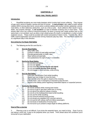 176
CHAPTER SS - V
ROAD / RAIL TRAVEL SAFETY
Introduction
1. Road/Rail accidents are man-made disasters which involve high human suffering. They impose
a huge cost in terms of deaths, injuries and loss of income. A road accident, also called a motor vehicle
collision (MVC) among other terms, occurs when a vehicle collides with another vehicle, pedestrian, animal,
road debris, or other stationary obstruction, such as a tree or pole. Such collisions often result in injury,
death, and property damage. A rail accident is a type of disaster involving one or more trains. Train
wrecks often occur as a result of miscommunication, as when a moving train meets another train on the
same track; or an accident, such as when a train wheel jumps off a track in a derailment; or when a boiler
explosion occurs. These could be avoided with certain precautions if taken in time. Towards this, role of
traffic control organization and anti-drunken driving measures play key roles. The new Motor Vehicle Act
is a significant step in this direction.
Do’s & Don’ts: For Road / Rail Safety
2. The following are the Do’s and Don’ts: -
(a) Do’s for Road Safety.
(i) Obey traffic rules.
(ii) Conduct or attend of road safety seminars.
(iii) Educate general public on traffic rules.
(iv) Wear helmet and seat belts.
(v) Give pedestrians the right-of-way in crosswalks
(b) Don’ts for Road Safety.
(i) Do not drink and drive.
(ii) Do not over speed.
(iii) Do not cross the road during the red signal.
(iv) Do not use mobile phones while driving.
(v) Do not engage in other activities, while driving.
(c) Do’s for Rail Safety.
(i) Carry own Identification Card while travelling.
(ii) Always use over bridge to cross the track.
(iii) Stop vehicles when the gate is closed at the crossing.
(iv) Pull the chain, only in emergency if required to stop the train.
(v) Report to the railway police regarding unidentified objects or suspected persons
(d) Don’ts for Rail Safety.
(i) Do not be careless while crossing train tracks.
(ii) Do not try to get in/ get down while train is moving.
(iii) Do not ignore the signal at railway crossing.
(iv) Do not sit on the footsteps/foot board while travelling.
(v) Do not use fire while travelling.
(vi) Do not consume alcohol during journey.
(vii) Do not accept any eatables from unknown persons.
(viii) Do not quarrel with railway staff and fellow passengers.
(ix) Do not travel on footboards of moving train.
(x) Do not bunch up to present a large target at railway platforms.
How to Plan a Journey
3. Planning a trip is not difficult, if you know the essential items, you need to bring. Even if you’re
just taking a short trip, it pays to be prepared when you travel. Think ahead about the conditions you’ll
encounter at your destination.
 