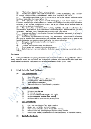 177
(a) The first item to pack is always common sense.
(b) Clothes and food are a necessity in order to have a fun trip. Light clothing is the best attire
for summer trip and clothes such as sweaters are the more suitable for cold places.
(c) The most important thing to bring is money. Other stuff is also needed, but these are the
top things to consider when packing for a trip.
(d) Get a physical exam. If you’ve recently had surgery, a heart attack, a stroke, a bone
fracture or another major health problem, your doctor can advise you on how soon you may travel,
especially by air. Update immunizations. Even if you’re just traveling across several states, be
sure your immunizations are up-to-date.
(e) Take extras. You never know when your stay might be extended or what unexpected
circumstances might happen at your destination. Pack more of your medications than you think
you’ll need. Take along a list of your allergies and prescription medications.
(f) Include a pair of sturdy, comfortable shoes and clothes that are appropriate for all weather
variations at your destination.
(g) Food is very important when considering a trip. Without food it is impossible to drive safely
and focus on where you are going. Choosing the right food is an important decision, because you
have limited space and need to choose wisely what you are going to bring.
(h) Carry your important documents like Identity card.
(j) Travel in group.
(k) Do follow security instructions and procedure.
(l) Do not accept any eatables from unknown persons.
(m) Collect maximum information about the destination. Always have a map and contact numbers
with you.
Conclusion
4. Safety should be the first priority while on move in train or by road travel. Always follow the rail/road
safety measures. Rules and regulations are for everyone, in which motor vehicle laws also assist. One
should always be cautious, follow safety and security measures during any kind of travel.
SUMMARY
1. Do’s & Don’ts: For Road / Rail Safety.
(a) Do’s for Road Safety.
(i) Obey traffic rules.
(ii) Conduct or attend of road safety seminars.
(iii) Educate general public on traffic rules.
(iv) Wear helmet and seat belts.
(v) Give pedestrians the right-of-way in crosswalks
(b) Don’ts for Road Safety.
(i) Do not drink and drive.
(ii) Do not over speed.
(iii) Do not cross the road during the red signal.
(iv) Do not use mobile phones while driving.
(v) Do not engage in other activities, while driving.
(c) Do’s for Rail Safety.
(i) Carry own Identification Card while travelling.
(ii) Always use over bridge to cross the track.
(iii) Stop vehicles when the gate is closed at the crossing.
(iv) Pull the chain, only in emergency if required to stop the train.
(v) Report to the railway police regarding unidentified objects or suspected persons
(d) Don’ts for Rail Safety.
 