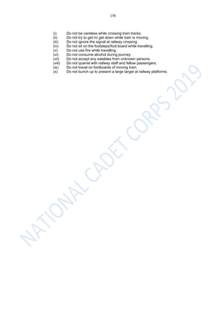 178
(i) Do not be careless while crossing train tracks.
(ii) Do not try to get in/ get down while train is moving.
(iii) Do not ignore the signal at railway crossing.
(iv) Do not sit on the footsteps/foot board while travelling.
(v) Do not use fire while travelling.
(vi) Do not consume alcohol during journey.
(vii) Do not accept any eatables from unknown persons.
(viii) Do not quarrel with railway staff and fellow passengers.
(ix) Do not travel on footboards of moving train.
(x) Do not bunch up to present a large target at railway platforms.
 