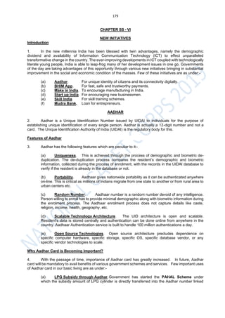 179
CHAPTER SS - VI
NEW INITIATIVES
Introduction
1. In the new millennia India has been blessed with twin advantages, namely the demographic
dividend and availability of Information Communication Technology (ICT) to effect unparalleled
transformative change in the country. The ever-improving developments in ICT coupled with technologically
literate young people, India is able to leap-frog many of her development issues in one go. Governments
of the day are taking advantages of this opportunity through various new initiatives bringing in substantial
improvement in the social and economic condition of the masses. Few of these initiatives are as under:-
(a) Aadhar. For unique identity of citizens and its connectivity digitally.
(b) BHIM App. For fast, safe and trustworthy payments.
(c) Make in India. To encourage manufacturing in India.
(d) Start up India. For encouraging new businessmen.
(e) Skill India. For skill training schemes.
(f) Mudra Bank. Loan for entrepreneurs.
AADHAR
2. Aadhar is a Unique Identification Number issued by UIDAI to individuals for the purpose of
establishing unique identification of every single person. Aadhar is actually a 12-digit number and not a
card. The Unique Identification Authority of India (UIDAI) is the regulatory body for this.
Features of Aadhar
3. Aadhar has the following features which are peculiar to it:-
(a) Uniqueness. This is achieved through the process of demographic and biometric de-
duplication. The de-duplication process compares the resident’s demographic and biometric
information, collected during the process of enrolment, with the records in the UIDAI database to
verify if the resident is already in the database or not.
(b) Portability. Aadhaar gives nationwide portability as it can be authenticated anywhere
on-line. This is critical as millions of Indians migrate from one state to another or from rural area to
urban centers etc.
(c) Random Number. Aadhaar number is a random number devoid of any intelligence.
Person willing to enroll has to provide minimal demographic along with biometric information during
the enrolment process. The Aadhaar enrolment process does not capture details like caste,
religion, income, health, geography, etc.
(d) Scalable Technology Architecture. The UID architecture is open and scalable.
Resident’s data is stored centrally and authentication can be done online from anywhere in the
country. Aadhaar Authentication service is built to handle 100 million authentications a day.
(e) Open Source Technologies. Open source architecture precludes dependence on
specific computer hardware, specific storage, specific OS, specific database vendor, or any
specific vendor technologies to scale.
Why Aadhar Card is Becoming Important?
4. With the passage of time, importance of Aadhar card has greatly increased. In future, Aadhar
card will be mandatory to avail benefits of various government schemes and services. Few important uses
of Aadhar card in our basic living are as under:-
(a) LPG Subsidy through Aadhar.Government has started the PAHAL Scheme under
which the subsidy amount of LPG cylinder is directly transferred into the Aadhar number linked
 